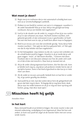 100 Lifehackingtips   83




   Wat moet je doen?
      I Begin met je te realiseren dat je niet automatisch schuldig bent wan-
        neer je je verontschuldigingen aanbiedt.
      I Probeer je een beeld te vormen van wat er is misgegaan: waardoor is
        de ander benadeeld? Was je te laat, heb je iets gezegd wat lomp
        overkwam, ben je een belofte niet nagekomen?
      I Leef je in de situatie van de ander in, vraag je af hoe jij je zou voelen
        als je in zijn schoenen zou staan. Hij heeft moeten wachten, zich
        gekwetst gevoeld, of zijn vertrouwen in jou is geschonden. Je hoeft
        het niet met hem eens te zijn, je hoeft hem alleen maar te begrijpen.
      I Bied nu je excuus aan voor dat vervelende gevolg: ‘Sorry dat je hebt
        moeten wachten’, ‘Het spijt me dat ik je gekwetst heb’, of ‘Het spijt
        me dat ik mijn belofte niet ben nagekomen.’
      I En het belangrijkste: stop meteen na die zin. Laat je niet verleiden om
        de schuld buiten jezelf te leggen. Houd je in als je merkt dat je wilt
        gaan zeggen: ‘maar’, of ‘dat kwam doordat...’ Gewoon niet doen.
        Voorkom dat er een discussie ontstaat over hoe de ander zich voelt
        en of dat al dan niet terecht is. Daar kom je meestal niet uit.
      I Als je de ander alsnog tegemoet kunt komen, doe het dan ook. Kom
        je belofte toch nog na, zeg dat je zult proberen minder bot te zijn of
        op tijd te komen. Soms is het leed al geschied en dan kun je er niets
        meer aan doen.
      I Als de ander je excuses aanvaardt, bedank hem en laat het er verder
        bij, of ga samen gezellig iets drinken.
      I Aanvaardt hij ze niet, laat dan weten dat je hem de gelegenheid wilt
        geven dat later nog te doen: ‘Ik begrijp dat je nog boos bent, dank
        dat je naar me wilde luisteren en als je er nog een keer op terug wilt
        komen, graag, mijn deur staat open.’


59 Misschien heeft hij gelijk
   Annedien Hoen


   In het kort
      Bijna niemand houdt ervan kritiek te krijgen. De eerste reactie is dan ook
      meestal ontkenning, verdediging of een tegenaanval. Maar het kan ook
      anders. Je kunt voor jezelf de angel uit de kwestie halen met een verras-
      sende reactie.
 