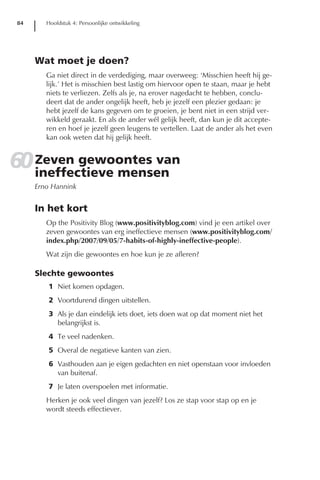 84      Hoofdstuk 4: Persoonlijke ontwikkeling




     Wat moet je doen?
        Ga niet direct in de verdediging, maar overweeg: ‘Misschien heeft hij ge-
        lijk.’ Het is misschien best lastig om hiervoor open te staan, maar je hebt
        niets te verliezen. Zelfs als je, na erover nagedacht te hebben, conclu-
        deert dat de ander ongelijk heeft, heb je jezelf een plezier gedaan: je
        hebt jezelf de kans gegeven om te groeien, je bent niet in een strijd ver-
        wikkeld geraakt. En als de ander wél gelijk heeft, dan kun je dit accepte-
        ren en hoef je jezelf geen leugens te vertellen. Laat de ander als het even
        kan ook weten dat hij gelijk heeft.


60 Zeven gewoontes van
   ineffectieve mensen
     Erno Hannink


     In het kort
        Op the Positivity Blog (www.positivityblog.com) vind je een artikel over
        zeven gewoontes van erg ineffectieve mensen (www.positivityblog.com/
        index.php/2007/09/05/7-habits-of-highly-ineffective-people).
        Wat zijn die gewoontes en hoe kun je ze afleren?

     Slechte gewoontes
        1 Niet komen opdagen.
        2 Voortdurend dingen uitstellen.
        3 Als je dan eindelijk iets doet, iets doen wat op dat moment niet het
          belangrijkst is.
        4 Te veel nadenken.
        5 Overal de negatieve kanten van zien.
        6 Vasthouden aan je eigen gedachten en niet openstaan voor invloeden
          van buitenaf.
        7 Je laten overspoelen met informatie.
        Herken je ook veel dingen van jezelf? Los ze stap voor stap op en je
        wordt steeds effectiever.
 