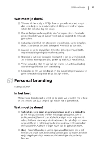 100 Lifehackingtips   85




   Wat moet je doen?
      I Wees er als het nodig is. Wil je fitter en gezonder worden, zorg er
        dan voor dat je in de sportschool bent. Wil je een boek schrijven,
        schrijf dan ook elke dag een stukje.
      I Doe de lastigste en belangrijkste klus ’s morgens direct. Dan is dat
        probleem uit de weg en kun je vrolijk aan de slag met de eenvoudi-
        gere zaken.
      I Natuurlijk is het leuk om iets nieuws te ontdekken, kleine dingetjes
        doen. Maar zijn ze ook echt belangrijk? Nee? Doe ze dan later.
      I Maak je los uit de analysefase. Je hebt er genoeg over nagedacht.
        Begin en stel dingen bij tijdens de uitvoering.
      I Realiseer je dat jouw perceptie nooit gelijk is aan de werkelijkheid.
        Als je steeds het negatieve ziet, ga dan op zoek naar het positieve.
      I Vertel iemand je plan en kijk wat zijn reactie is. Luister aandachtig
        naar de mogelijkheden voor verbetering.
      I Schakel je pc één uur per dag uit en doe dan de dingen waarvoor je
        geen computer nodig hebt. En ja, die zijn er echt.


61 Personal branding
   Matthijs Roumen


   In het kort
      Met personal branding zet je jezelf op de kaart, laat je weten wie je bent
      en wat je kunt. Een paar simpele tips maken het je gemakkelijk.


   Wat moet je doen?
      I Gebruik je eigen naam als gebruikersnaam en in je e-mailadres
        Je wilt niet geassocieerd worden met doggystyle@gmail.com of
        malle_meid84@hotmail.com. Gebruik je eigen naam in je e-mail-
        adres, dat komt een stuk professioneler over. En ook als je een inter-
        netprofiel hebt, is het belangrijk dat mensen jouw echte naam daar-
        mee associëren. Gebruik je eigen naam dus als gebruikersnaam.
      I Blog Personal branding is in mijn ogen vooral laten zien wie je zelf
        bent en wat je zelf kunt. Een weblog kan hier goed bij helpen. Beschrijf
        op je blog dingen die je interessant vindt en dingen die jou bezig-
        houden.
 