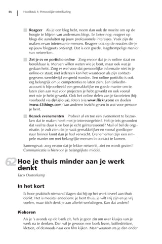 86      Hoofdstuk 4: Persoonlijke ontwikkeling




         I Reageer Als je een blog hebt, neem dan ook de moeite om op de
           hoogte te blijven van andermans blogs. En beter nog: reageer op
           blogs die aansluiten op jouw professionele interesses. Vaak zijn de
           makers ervan interessante mensen. Reageer ook op de reacties die je
           op jouw blogposts ontvangt. Dat is een goede, laagdrempelige manier
           van netwerken.
         I Zet je cv en portfolio online Zorg ervoor dat je cv online staat en
           bereikbaar is. Mensen willen weten wie je bent, maar ook wat je
           gedaan hebt. Zorg er wel voor dat persoonlijke informatie niet in je
           online-cv staat; niet iedereen kan het waarderen als zijn contact-
           gegevens wereldwijd verspreid worden. Een online portfolio is ook
           erg belangrijk om je competenties te laten zien. Een LinkedIn-
           account is bijvoorbeeld een gemakkelijke en goede manier om te
           laten zien aan wat voor projecten je hebt gewerkt en ook vooral
           met wie je hebt gewerkt. Ook het online delen van je favorieten (bij-
           voorbeeld via del.icio.us), foto’s (via www.flickr.com) en doelen
           (www.43things.com) kan anderen inzicht geven in wat voor persoon
           je bent.
         I Bezoek evenementen Probeer af en toe een evenement te bezoe-
           ken dat te maken heeft met je interessegebied. Heb je iets gevonden
           dat veel te duur is en ben je echt geïnteresseerd? Mail of bel de orga-
           nisatie. Je zult zien dat je vaak gemakkelijker en vooral goedkoper
           naar binnen komt dan je had verwacht. Evenementen zijn een sim-
           pele manier om met belangrijke mensen in contact te komen.
         Samengevat: zorg ervoor dat je lekker netwerkt, ziet en wordt gezien!
         Communicatie is hiervoor je belangrijkste middel.


62 Hoe je thuis minder aan je werk
   denkt
      Taco Oosterkamp


      In het kort
         Ik hoor praktisch niemand klagen dat hij op het werk teveel aan thuis
         denkt. Het is meestal andersom: je bent thuis, je wilt vrij zijn en je vrij
         voelen, maar tóch denk je aan allerlei werkdingen. Kan dat anders?

      Piekeren
         Als je ’s avonds op de bank zit, heb je geen zin om over klusjes van je
         werk na te denken. Dan wil je gewoon een boek lezen, koffiedrinken,
         kletsen, of desnoods naar een film kijken. Maar waarom sta je dan onder
 