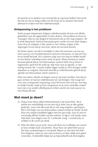 100 Lifehackingtips   87




  de douche na te denken over iemand die je nog moet bellen? Hoe komt
  het dat we het zo lastig vinden om de knop om te draaien? Dat heeft
  allemaal te maken met het onderbewustzijn.

Ontspanning is het probleem
  Zodra je gaat ontspannen, krijgt je onderbewustzijn de kans om allerlei
  gedachten naar de oppervlakte te laten drijven. Het probeert je leven te
  ‘managen’ door je aan dingen te herinneren die je niet mag vergeten. Als
  je druk bezig bent, heeft je bewustzijn geen ruimte vrij voor deze dingen,
  maar als je je ontspant, is die ruimte er wel. Helaas zorgen al die
  ingevingen ervoor dat je niet écht, intens tot rust kunt komen.
  De beste manier om dit te vermijden is door het invoeren van een sys-
  teem waar je voor honderd procent op kunt vertrouwen, en dat zich bui-
  ten je hoofd bevindt. Zo’n systeem zorgt voor een leeg en helder hoofd
  en een betere scheiding tussen werk en privé. Want wanneer je onder-
  bewuste gelooft dat je een betrouwbaar systeem hebt om je leven te
  organiseren, geeft het de strijd op. Kijk maar naar je agenda: er zijn
  weinig mensen die ’s nachts wakker liggen omdat ze zich afvragen welke
  afspraken ze vergeten. Dat komt doordat je onderbewuste gelooft dat je
  agenda een betrouwbaar extern systeem is.
  Ook voor taken, ideeën en dingen waar je op moet wachten, kan dat zo
  gaan werken. Je kunt je onderbewuste tot rust brengen. Dat vraagt wel
  even wat consequente inspanning, maar het levert ook veel op: een leeg
  en helder hoofd, zodat je kunt ontspannen en je weer werkelijk creatief
  kunt zijn en je zonder afleiding kunt richten op die ene taak waar je nu
  mee bezig wilt zijn.


Wat moet je doen?
  I Zorg ervoor dat je altijd notitiemateriaal in de buurt hebt. Als je
    steeds een notitieblokje en een pen bij je hebt, kun je elke goede
    gedachte, maar ook elke taak die je niet mag vergeten, opschrijven.
    Dat is het begin van een betrouwbaar systeem buiten je hoofd. Ik heb
    thuis een simpel schrijfblok liggen met een pen erbij, waar ik snel en
    eenvoudig allerlei invallen op kan noteren. Er ligt er ook eentje naast
    mijn bed, voor dingen waar ik ’s ochtends vroeg, ’s avonds laat, of
    midden in de nacht aan denk.
  I Wijs niet alleen op je werk, maar ook thuis een stuffbakje aan waarin
    je losse eindjes kunt verzamelen. Als je thuis een plek hebt waar je
    die losse aantekeningen in verzamelt, blijven ze niet door het hele
    huis slingeren, raken ze niet zoek en kun je ze later altijd weer goed
    verwerken. In datzelfde bakje kun je bijvoorbeeld ook binnengeko-
 