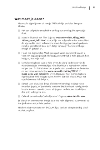 100 Lifehackingtips    89




Wat moet je doen?
  Het maakt eigenlijk niet uit hoe je TADAAA-lijst eruitziet. Een paar
  ideeën:
  I Pak een vel papier en schrijf in de loop van de dag alles op wat je
    doet.
  I Maak in Outlook een filter (kijk op www.meereffect.nl/log/2005/
    11/een_soort_tickl.html) voor je lijst van volgende acties, waar alleen
    de afgewerkte taken in komen te staan, liefst gegroepeerd op datum,
    zodat je gemakkelijk kunt zien dat je vandaag 19 acties hebt afge-
    streept en gisteren 34.
  I Houd een logboek bij. Maak een apart Word-document waarin je
    voor een bepaald project elke dag aantekent wat je hebt gedaan, hoe
    het gaat, hoe je je voelt.
  I Schrijf een logboek over je hele leven. Ik schrijf in de loop van de
    maanden steeds kleine stukjes. Alles bij elkaar is het wel een ordner
    vol per jaar. En dat is ideaal om je gedachten te ordenen en bewuster
    en met meer aandacht (zie www.meereffect.nl/log/2005/11/
    maak_eens_wat_m.html) te leven. Daarvoor hoef ik mijn logboek
    eigenlijk niet eens terug te lezen, hoewel dat ook leuk is. Maar het
    opschrijven op zich helpt al.
  I Spreek voor elke actie die je afrondt een berichtje in op je voice-
    recorder, je pda, of je mobiele telefoon. Dat is minder handig in één
    keer te kunnen overzien, maar als je geen zin hebt om te schrijven
    doe je in ieder geval iets.
  I Gebruik de online-TADAAA-lijst van 37signals: www.tadalist.com.
  En vier af en toe eens een feestje als je iets hebt afgerond. Sta even stil bij
  wat je doet en wat je hebt gedaan.
  Het heet niet voor niets een TADAAA-lijst: denk er trompetten bij, viool-
  muziek. Applaus.
 