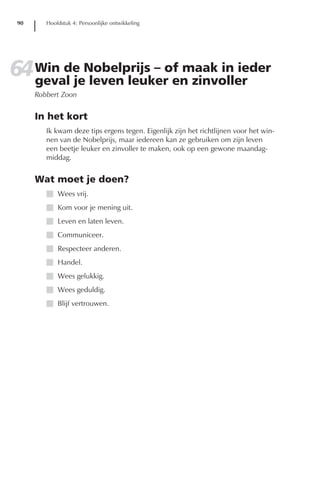 90      Hoofdstuk 4: Persoonlijke ontwikkeling




64 Win de Nobelprijs – of maak in ieder
   geval je leven leuker en zinvoller
      Robbert Zoon


      In het kort
         Ik kwam deze tips ergens tegen. Eigenlijk zijn het richtlijnen voor het win-
         nen van de Nobelprijs, maar iedereen kan ze gebruiken om zijn leven
         een beetje leuker en zinvoller te maken, ook op een gewone maandag-
         middag.


      Wat moet je doen?
         I Wees vrij.
         I Kom voor je mening uit.
         I Leven en laten leven.
         I Communiceer.
         I Respecteer anderen.
         I Handel.
         I Wees gelukkig.
         I Wees geduldig.
         I Blijf vertrouwen.
 