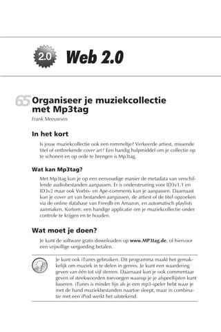 65 Organiseer je muziekcollectie
   met Mp3tag
   Frank Meeuwsen


   In het kort
      Is jouw muziekcollectie ook een rommeltje? Verkeerde artiest, missende
      titel of ontbrekende cover art? Een handig hulpmiddel om je collectie op
      te schonen en op orde te brengen is Mp3tag.

   Wat kan Mp3tag?
      Met Mp3tag kun je op een eenvoudige manier de metadata van verschil-
      lende audiobestanden aanpassen. Er is ondersteuning voor ID3v1.1 en
      ID3v2 maar ook Vorbis- en Ape-comments kun je aanpassen. Daarnaast
      kun je cover art van bestanden aanpassen, de artiest of de titel opzoeken
      via de online database van Freedb en Amazon, en automatisch playlists
      aanmaken. Kortom: een handige applicatie om je muziekcollectie onder
      controle te krijgen en te houden.


   Wat moet je doen?
      Je kunt de software gratis downloaden op www.MP3tag.de, of hiervoor
      een vrijwillige vergoeding betalen.

             Je kunt ook iTunes gebruiken. Dit programma maakt het gemak-
             kelijk om muziek in te delen in genres. Je kunt een waardering
             geven van één tot vijf sterren. Daarnaast kun je ook commentaar
             geven of steekwoorden toevoegen waarop je je afspeellijsten kunt
             baseren. iTunes is minder fijn als je een mp3-speler hebt waar je
             met de hand muziekbestanden naartoe sleept, maar in combina-
             tie met een iPod werkt het uitstekend.
 