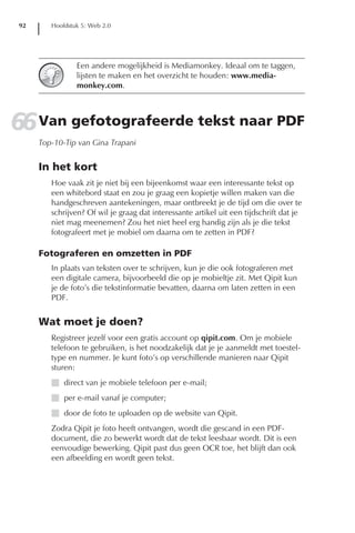 92      Hoofdstuk 5: Web 2.0




                 Een andere mogelijkheid is Mediamonkey. Ideaal om te taggen,
                 lijsten te maken en het overzicht te houden: www.media-
                 monkey.com.




66 Van gefotografeerde tekst naar PDF
      Top-10-Tip van Gina Trapani


      In het kort
         Hoe vaak zit je niet bij een bijeenkomst waar een interessante tekst op
         een whitebord staat en zou je graag een kopietje willen maken van die
         handgeschreven aantekeningen, maar ontbreekt je de tijd om die over te
         schrijven? Of wil je graag dat interessante artikel uit een tijdschrift dat je
         niet mag meenemen? Zou het niet heel erg handig zijn als je die tekst
         fotografeert met je mobiel om daarna om te zetten in PDF?

      Fotograferen en omzetten in PDF
         In plaats van teksten over te schrijven, kun je die ook fotograferen met
         een digitale camera, bijvoorbeeld die op je mobieltje zit. Met Qipit kun
         je de foto’s die tekstinformatie bevatten, daarna om laten zetten in een
         PDF.


      Wat moet je doen?
         Registreer jezelf voor een gratis account op qipit.com. Om je mobiele
         telefoon te gebruiken, is het noodzakelijk dat je je aanmeldt met toestel-
         type en nummer. Je kunt foto’s op verschillende manieren naar Qipit
         sturen:
         I direct van je mobiele telefoon per e-mail;
         I per e-mail vanaf je computer;
         I door de foto te uploaden op de website van Qipit.
         Zodra Qipit je foto heeft ontvangen, wordt die gescand in een PDF-
         document, die zo bewerkt wordt dat de tekst leesbaar wordt. Dit is een
         eenvoudige bewerking. Qipit past dus geen OCR toe, het blijft dan ook
         een afbeelding en wordt geen tekst.
 
