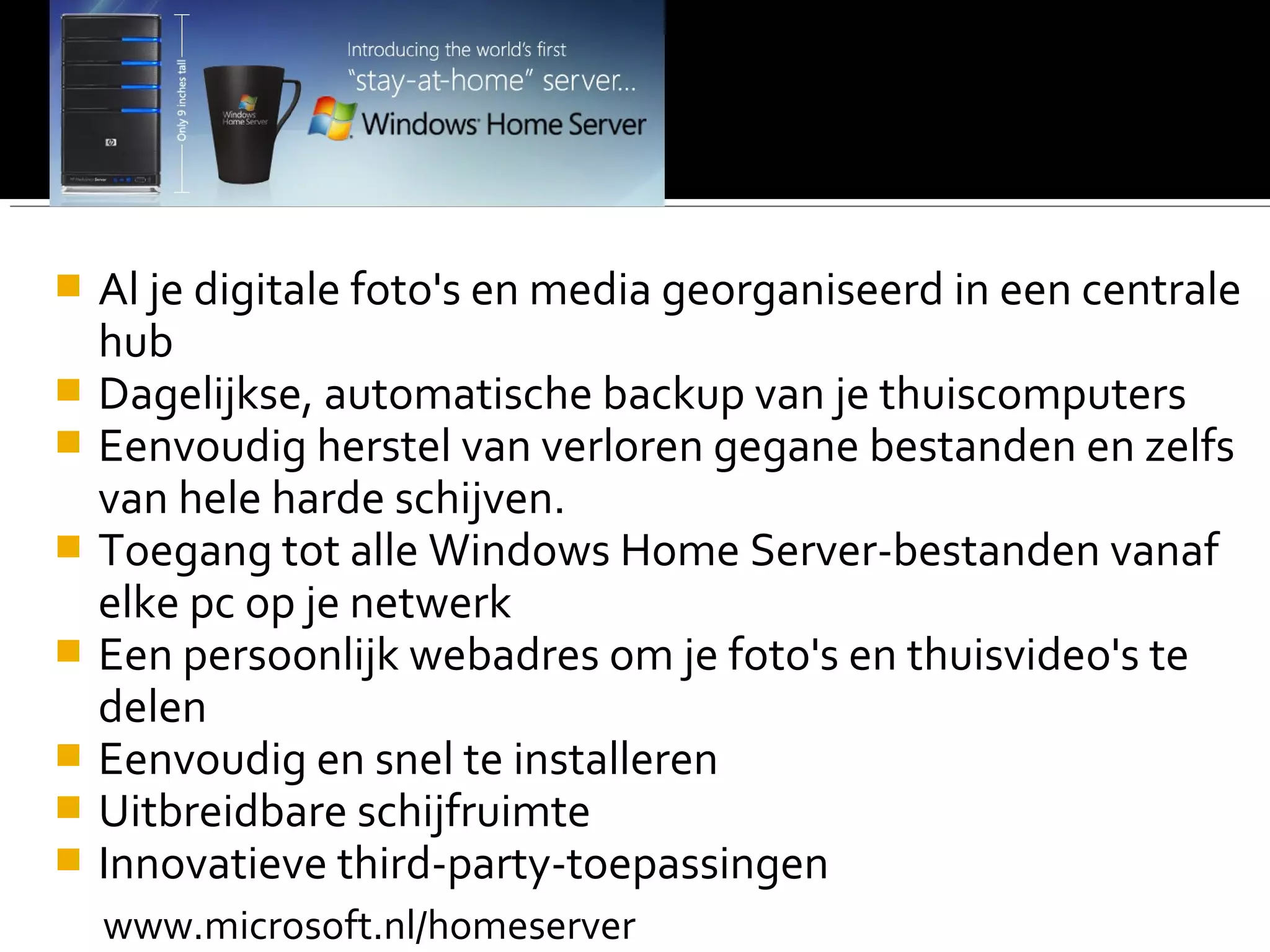  Al je digitale foto's en media georganiseerd in een centrale
hub
 Dagelijkse, automatische backup van je thuiscomputers
 Eenvoudig herstel van verloren gegane bestanden en zelfs
van hele harde schijven.
 Toegang tot alle Windows Home Server-bestanden vanaf
elke pc op je netwerk
 Een persoonlijk webadres om je foto's en thuisvideo's te
delen
 Eenvoudig en snel te installeren
 Uitbreidbare schijfruimte
 Innovatieve third-party-toepassingen
www.microsoft.nl/homeserver
 