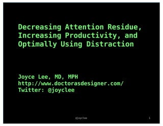 Joyce Lee, MD, MPH
http://www.doctorasdesigner.com/
Twitter: @joyclee
@joyclee 1
Decreasing Attention Residue,
Increasing Productivity, and
Optimally Using Distraction
 