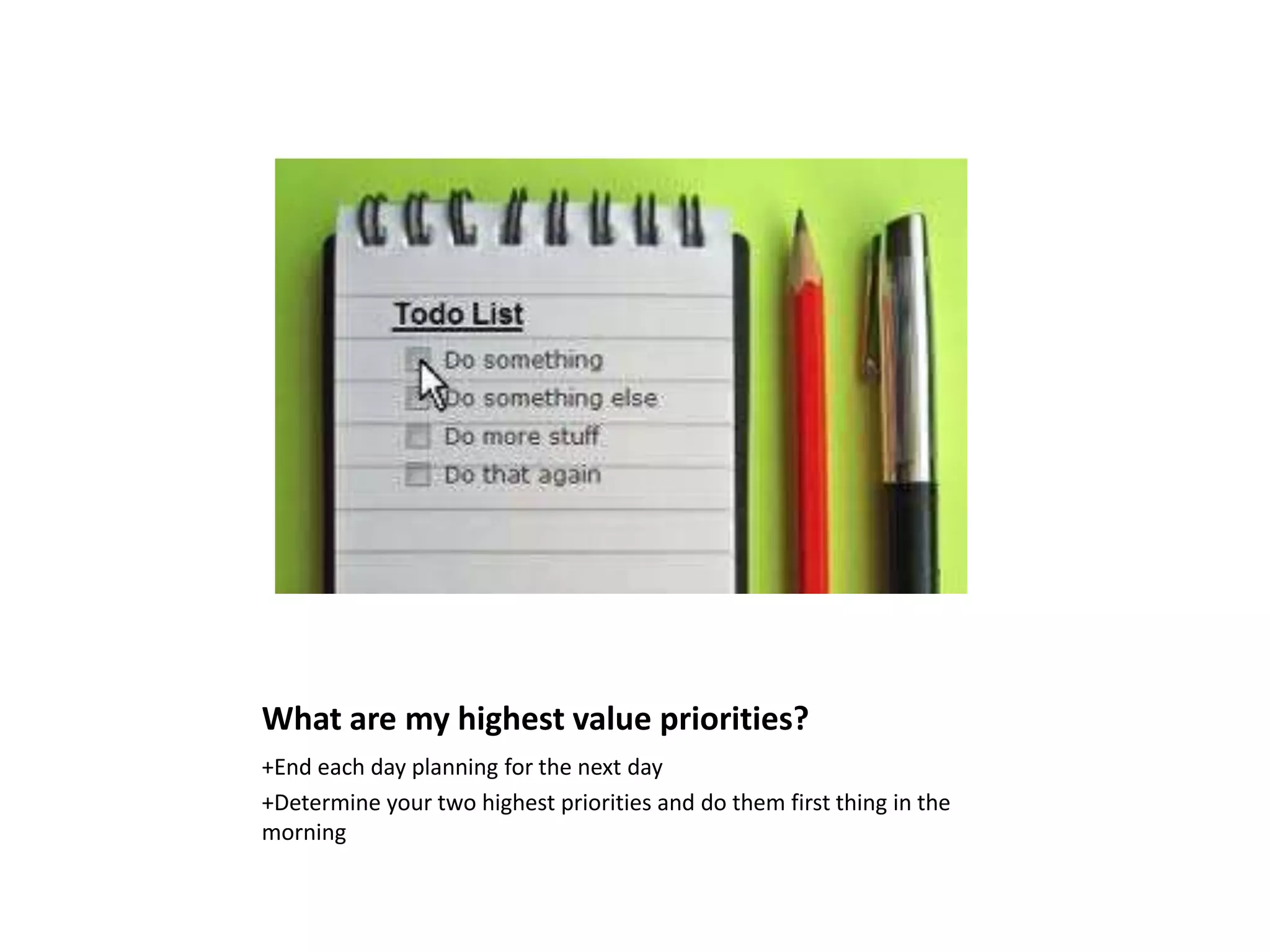What are my highest value priorities?
+End each day planning for the next day
+Determine your two highest priorities and do them first thing in the
morning
 
