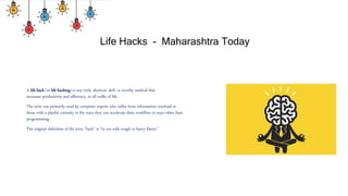 Life Hacks - Maharashtra Today
A life hack (or life hacking) is any trick, shortcut, skill, or novelty method that
increases productivity and efficiency, in all walks of life.
The term was primarily used by computer experts who suffer from information overload or
those with a playful curiosity in the ways they can accelerate their workflow in ways other than
programming.
The original definition of the term "hack" is "to cut with rough or heavy blows."
 