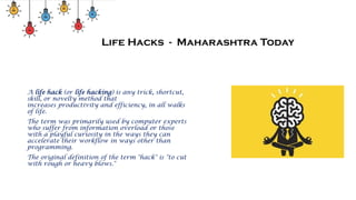 Life Hacks - Maharashtra Today
A life hack (or life hacking) is any trick, shortcut,
skill, or novelty method that
increases productivity and efficiency, in all walks
of life.
The term was primarily used by computer experts
who suffer from information overload or those
with a playful curiosity in the ways they can
accelerate their workflow in ways other than
programming.
The original definition of the term "hack" is "to cut
with rough or heavy blows."
 