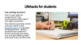 Lifehacks for students
Use writing services!
Can’t cope with an
assignment? Too
incomprehensible topic?
Too tight schedule?
You need essay help online
and you need it fast,
buyanessay.co is a quality
writing service. With a
professional academic
writer covering you back,
you will get better grades
and save a ton of free time.
 