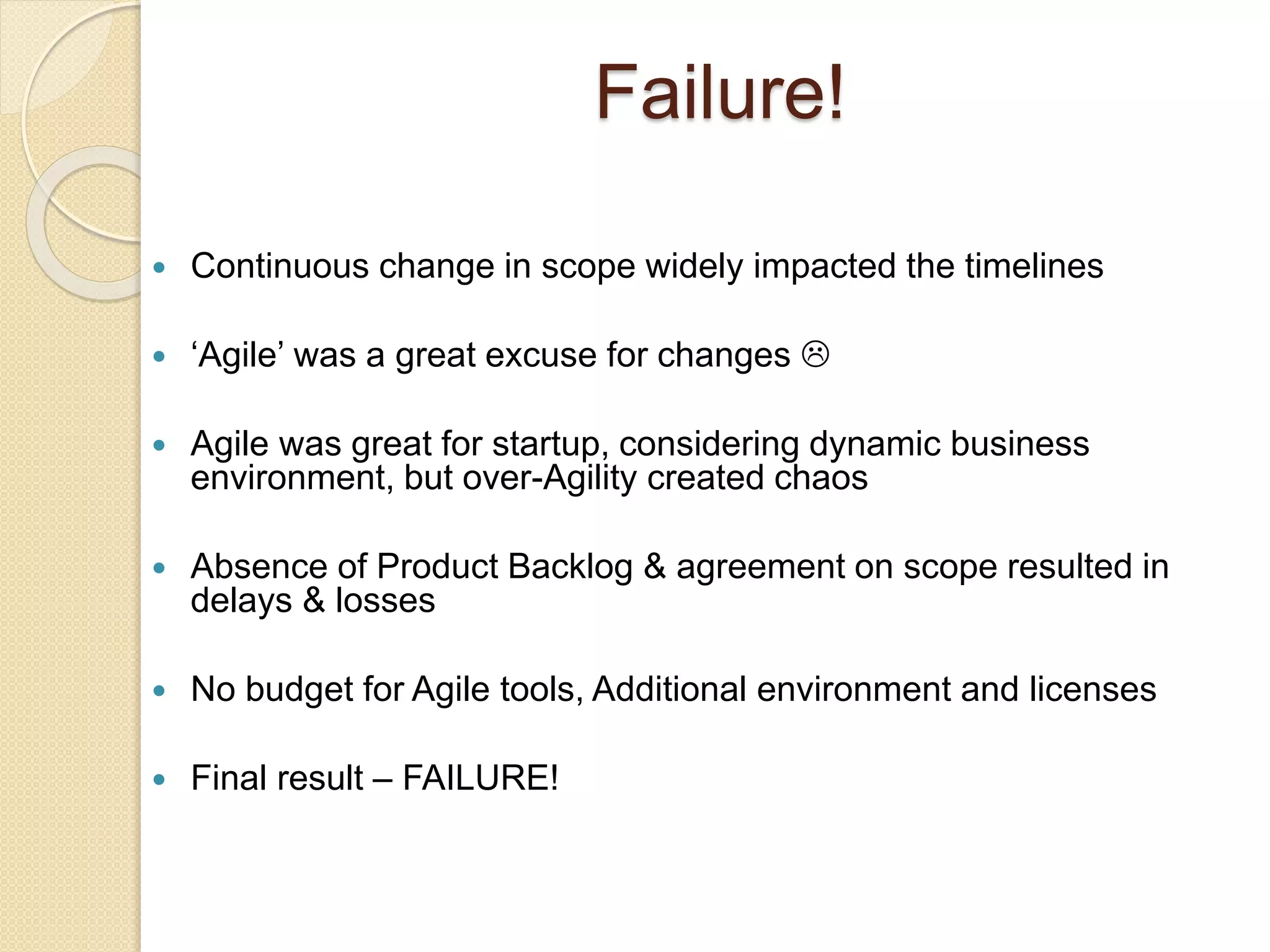  Continuous change in scope widely impacted the timelines
 ‘Agile’ was a great excuse for changes 
 Agile was great for startup, considering dynamic business
environment, but over-Agility created chaos
 Absence of Product Backlog & agreement on scope resulted in
delays & losses
 No budget for Agile tools, Additional environment and licenses
 Final result – FAILURE!
Failure!
 