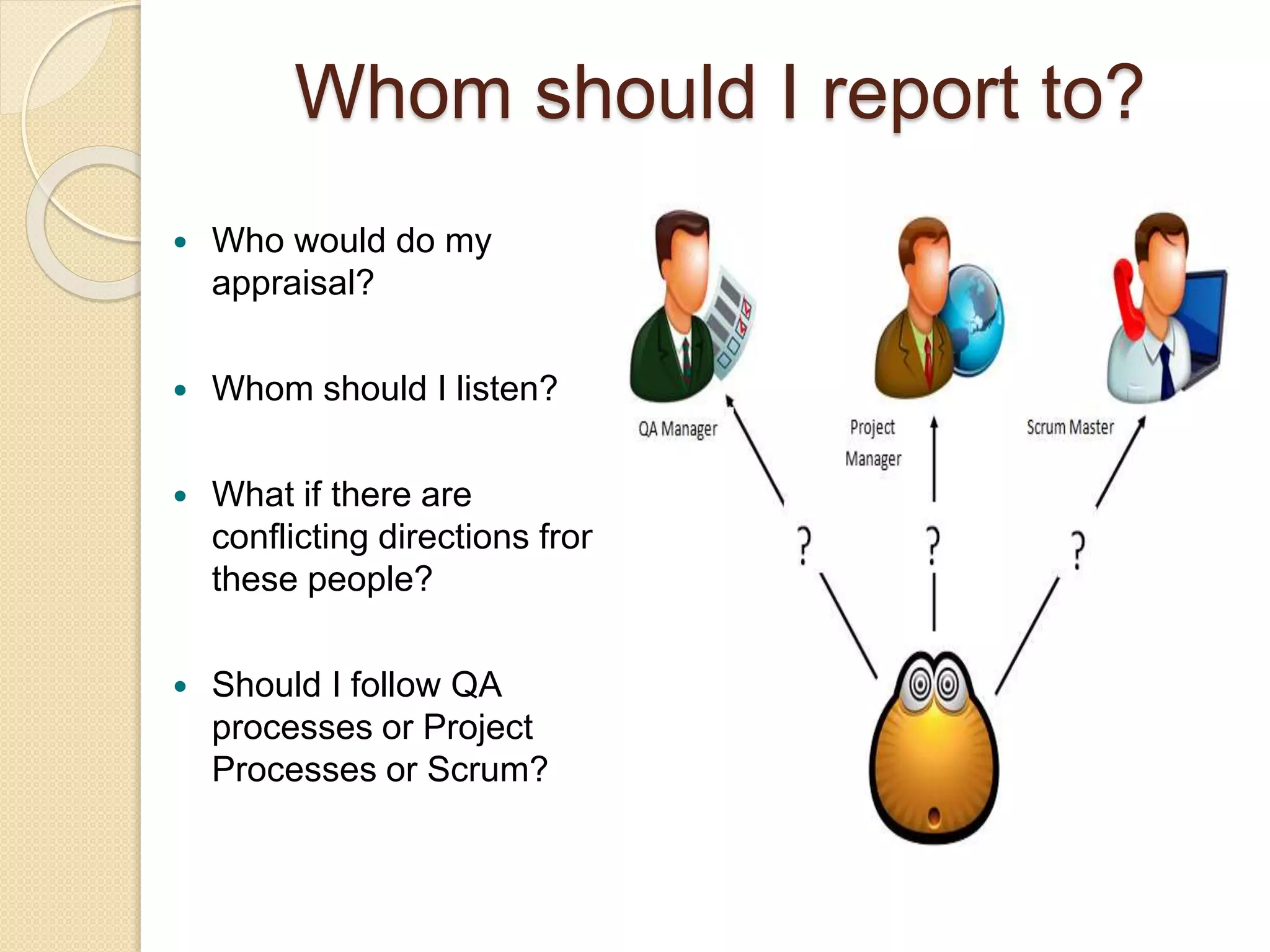  Who would do my
appraisal?
 Whom should I listen?
 What if there are
conflicting directions from
these people?
 Should I follow QA
processes or Project
Processes or Scrum?
Whom should I report to?
 
