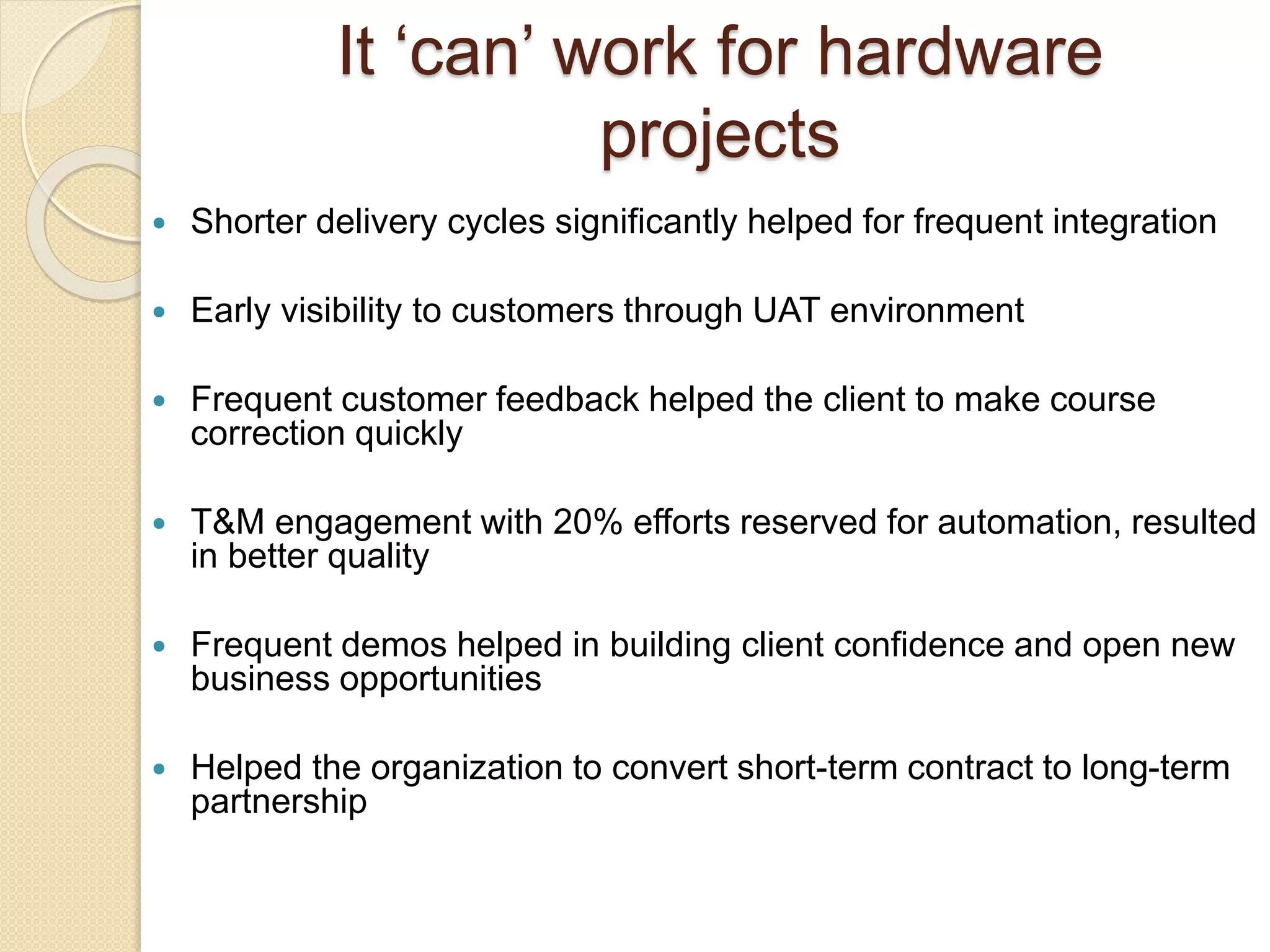  Shorter delivery cycles significantly helped for frequent integration
 Early visibility to customers through UAT environment
 Frequent customer feedback helped the client to make course
correction quickly
 T&M engagement with 20% efforts reserved for automation, resulted
in better quality
 Frequent demos helped in building client confidence and open new
business opportunities
 Helped the organization to convert short-term contract to long-term
partnership
It ‘can’ work for hardware
projects
 
