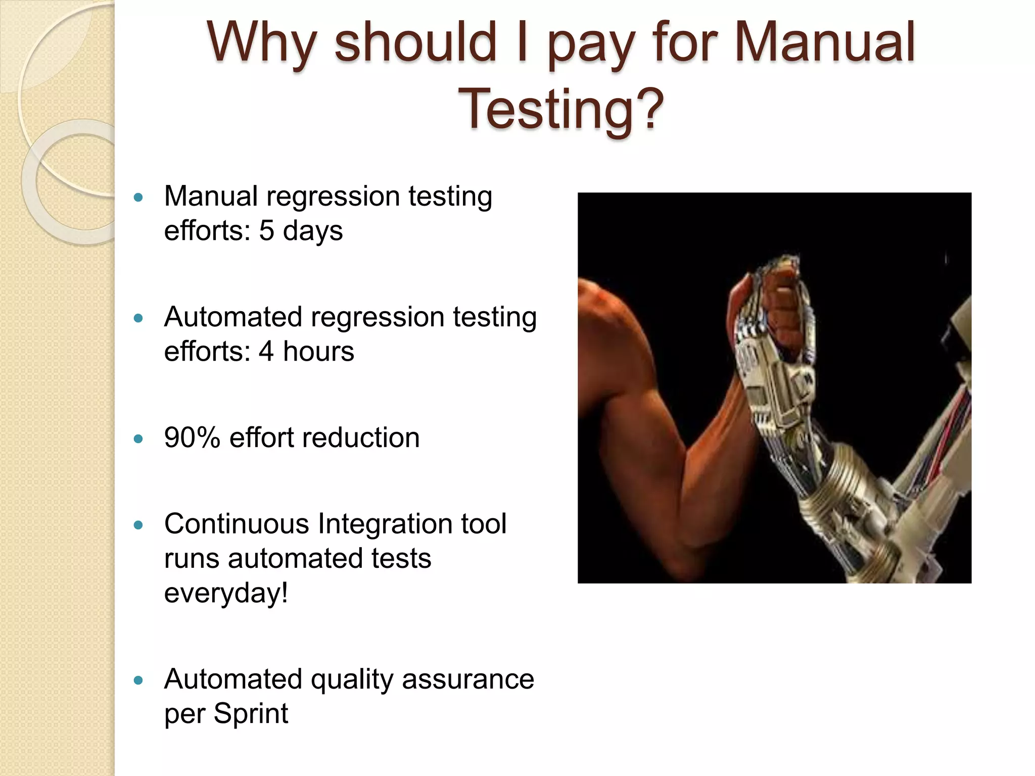  Manual regression testing
efforts: 5 days
 Automated regression testing
efforts: 4 hours
 90% effort reduction
 Continuous Integration tool
runs automated tests
everyday!
 Automated quality assurance
per Sprint
Why should I pay for Manual
Testing?
 