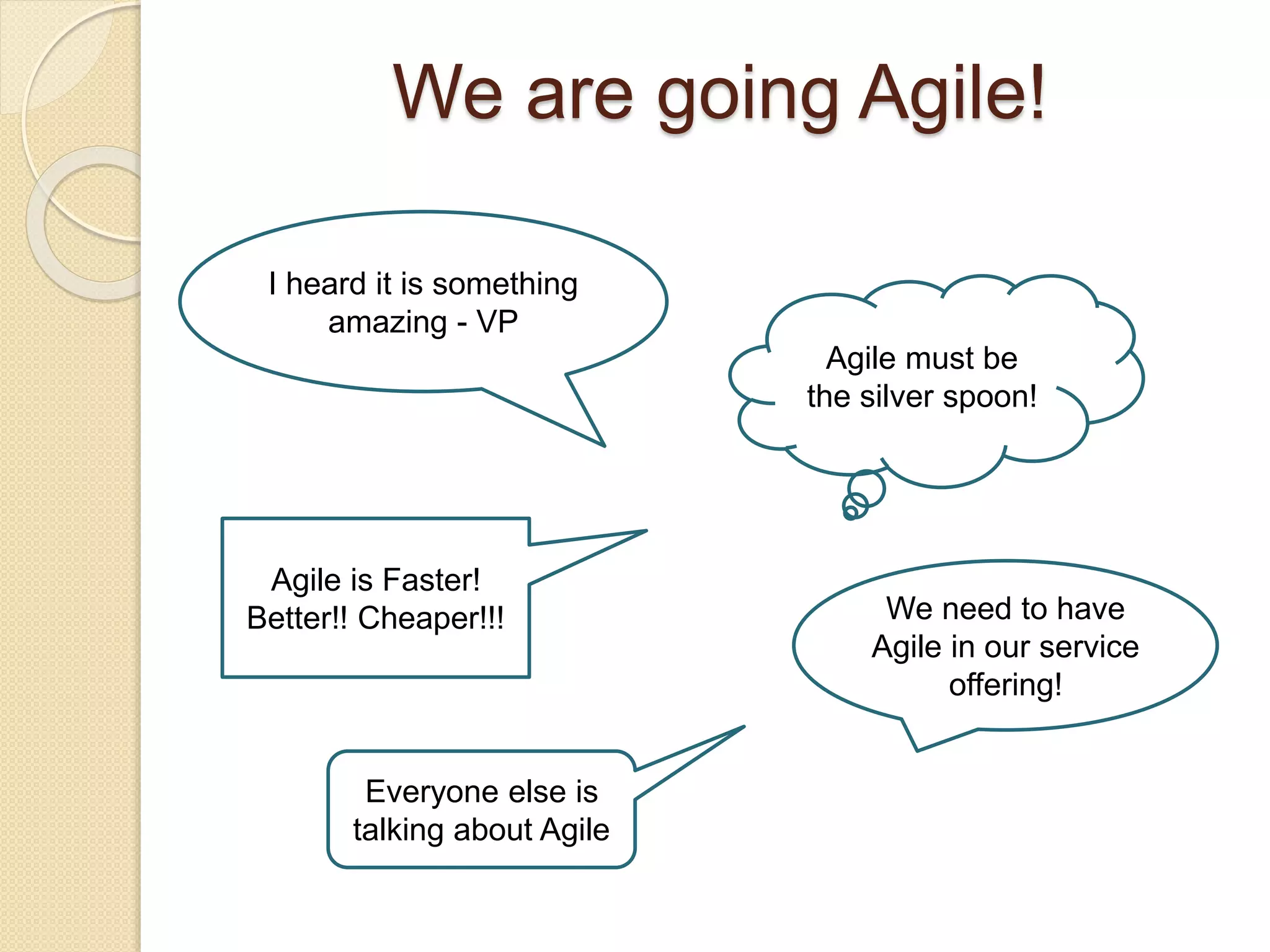 We are going Agile!
I heard it is something
amazing - VP
Agile must be
the silver spoon!
Agile is Faster!
Better!! Cheaper!!! We need to have
Agile in our service
offering!
Everyone else is
talking about Agile
 