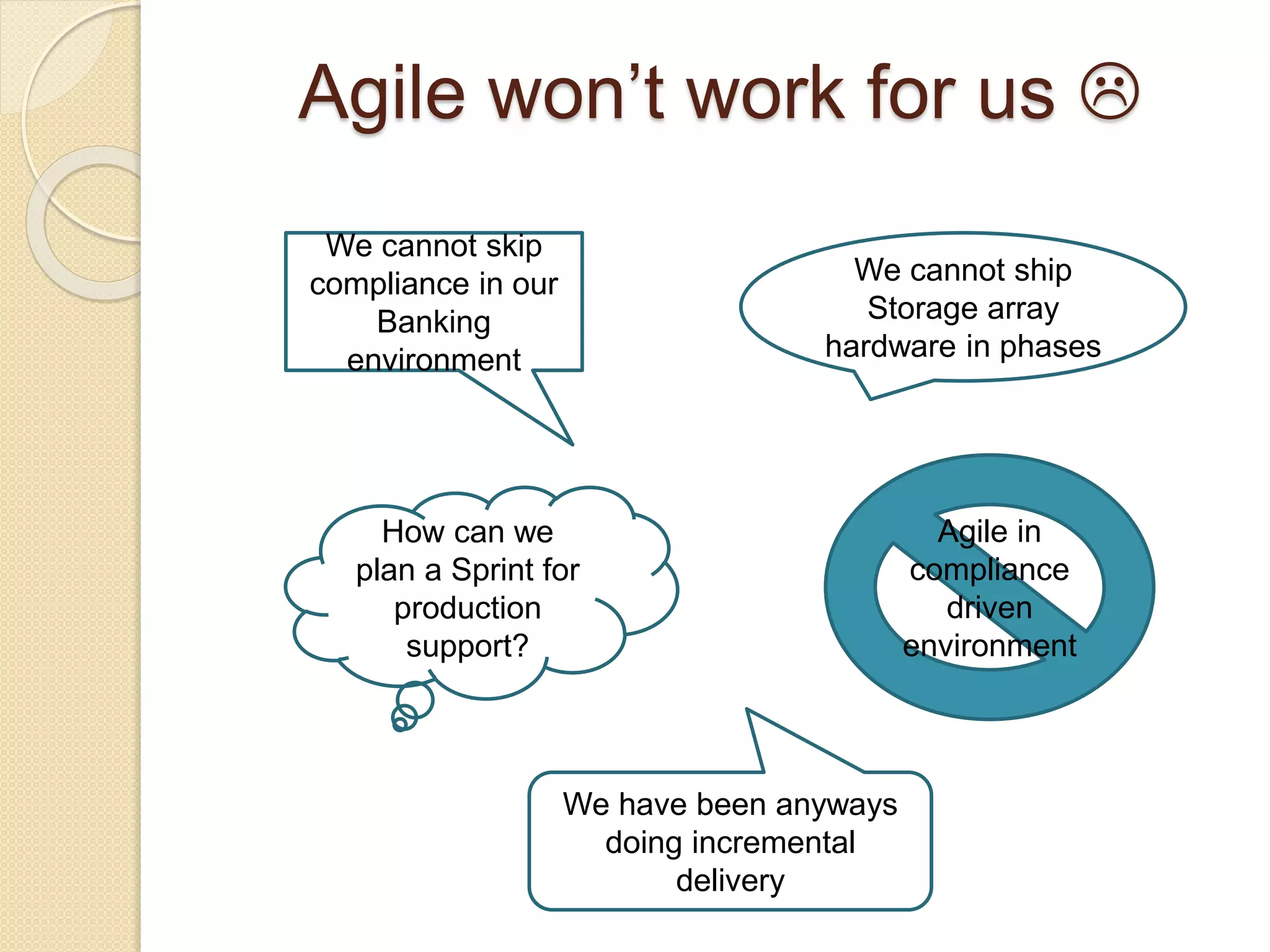Agile won’t work for us 
We cannot ship
Storage array
hardware in phases
We cannot skip
compliance in our
Banking
environment
How can we
plan a Sprint for
production
support?
Agile in
compliance
driven
environment
We have been anyways
doing incremental
delivery
 
