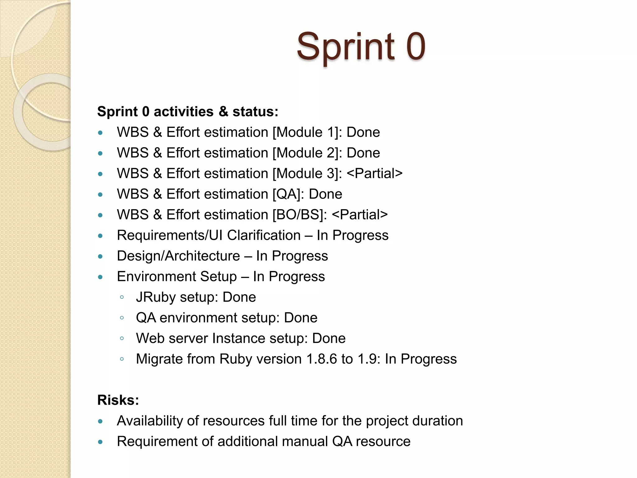 Sprint 0
Sprint 0 activities & status:
 WBS & Effort estimation [Module 1]: Done
 WBS & Effort estimation [Module 2]: Done
 WBS & Effort estimation [Module 3]: <Partial>
 WBS & Effort estimation [QA]: Done
 WBS & Effort estimation [BO/BS]: <Partial>
 Requirements/UI Clarification – In Progress
 Design/Architecture – In Progress
 Environment Setup – In Progress
◦ JRuby setup: Done
◦ QA environment setup: Done
◦ Web server Instance setup: Done
◦ Migrate from Ruby version 1.8.6 to 1.9: In Progress
Risks:
 Availability of resources full time for the project duration
 Requirement of additional manual QA resource
 