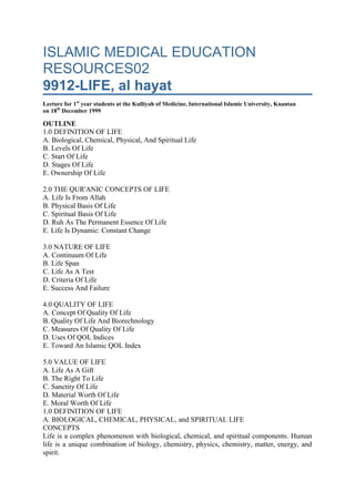 ISLAMIC MEDICAL EDUCATION RESOURCES029912-LIFE, al hayatLecture for 1st year students at the Kulliyah of Medicine, International Islamic University, Kuantan on 18th December 1999OUTLINE1.0 DEFINITION OF LIFEA. Biological, Chemical, Physical, And Spiritual LifeB. Levels Of LifeC. Start Of LifeD. Stages Of LifeE. Ownership Of Life 2.0 THE QUR'ANIC CONCEPTS OF LIFEA. Life Is From AllahB. Physical Basis Of LifeC. Spiritual Basis Of LifeD. Ruh As The Permanent Essence Of LifeE. Life Is Dynamic: Constant Change 3.0 NATURE OF LIFEA. Continuum Of LifeB. Life SpanC. Life As A TestD. Criteria Of LifeE. Success And Failure 4.0 QUALITY OF LIFEA. Concept Of Quality Of LifeB. Quality Of Life And BiorechnologyC. Measures Of Quality Of LifeD. Uses Of QOL IndicesE. Toward An Islamic QOL Index 5.0 VALUE OF LIFEA. Life As A GiftB. The Right To LifeC. Sanctity Of LifeD. Material Worth Of LifeE. Moral Worth Of Life1.0 DEFINITION OF LIFEA. BIOLOGICAL, CHEMICAL, PHYSICAL, and SPIRITUAL LIFECONCEPTSLife is a complex phenomenon with biological, chemical, and spiritual components. Human life is a unique combination of biology, chemistry, physics, chemistry, matter, energy, and spirit. All of us agree when we see a living thing that it is alive when it is breathing, moving, and eating. There are several situations that are borderline and require a clear definition. Life can not be defined simply as the opposite of death. It is definable on its own. Life can be defined biologically, chemically, legally, and spiritually. It is not surprising that there is no one single definition of life; life is complex and its definition must be complex. Both life and death are earthly events (7:25). Life exists in the hereafter; but death does not. Humans share biological life with plants and animals. They share spiritual life with angels. BIOLOGICAL LIFEThe biological definition is not straight-forward. Phenomena of death occur on a continuous basis. On a daily basis cells die and are replaced. Some organs can die while the rest of the organism is still living. Even in situations in which the whole organism is considered dead by ordinary criteria, some parts of it could maintain manifestations of life for a long time. Organs of dead persons stay alive for a long time in transplantees. Human cells have been maintained in long-term culture for decades. There are several biological phenomena that are synonymous with life: reproduction, growth and development, innate purpose action, and change. One of the signs of life is dynamic change and cyclicity. There is growth and development. There is also degeneration and death. The elements that make up the human body are recycled. The degenerate cells and tissues whether in life or after death break up and become part of the earth. They are later incorporated into new cells as food, water or air that is breathed in. Life could also be looked at in spiritual terms CHEMICAL LIFELife could also be defined in chemical terms as a series of chemical reactions in metabolism.  These reactions are not much different from inorganic reactions that occur between elements. The reactions associated with life are self-initiated, purposive and coordinated with one another. Viruses make a very fine line between life and death. They also make a fine distinction between the organic and the inorganic. They have some properties of what are normally living things. They however can not carry out the whole range of metabolic processes associated with life and must be obligate parasites. Viruses can not on their own manufacture all the proteins they need. Viruses also have properties of non-living things like crystallization. BIO-PHYSICAL LIFELiving things have the ability of transforming one form of energy into another. This energy transduction occurs among light, heat, chemical, and electric energy. There could be other forms of energy related to life that we do not yet know. SPIRITUAL LIFELife without any spirituality is no life at all. Spiritual death could occur without biological death. Spiritual diseases could transform a human to be at the level of animals or even worse. B. LEVELS OF LIFELife can be described at various levels: ruh, the whole living organism, the organ,  the tissue, the cell, sub-cellular structures,  the molecule, and the atom. The highest level is that of the ruh about which we know very little. We however know that the ruh is the essence of human life and that it is eternal. Humans share with animals the biological nature of life but they have the ruh in addition which makes them special. The Qur'an mentions insertion of the ruh in case of Isa (PBUH) (p 515 4:171, 31:91, 66:12). The ruh is inserted in the fetus during intra-uterine life to give it human life, nafakh al ruh (p 516 15:29, 32:9, 38:72, p 1249 15:29, 21:91, 32:9, 38:72, 66:12). The body without the ruh has lost all the essence of a human being. On burial most of the human body decomposes and disappears within a short time and only bones persist for a longer time and they eventually also disappear. The Qur'an has mentioned the bones as a challenge to the unbelievers that He can indeed bring them back to life (p 281 17:49, 17:98, 23:35, 23:82, 37: 16, 37:53, 56:47, 75:3, 79:11). The main functions of blood circulation, respiration, nutrition, and metabolism require cooperations of various organs and tissue of the organism. The various organs of the body have a life and an individuality of their own and will bear witness against the humanshahadat al a'adha (p 230 24:24). The cell is a basic unit of life. All life's complex functions and properties can be subsumed in the cell. Unicellular organisms are the simplest forms of life. Generally individual sub-cellular structures are not considered to have life if considered in isolation. C. START OF LIFEADAM AND HAWAHuman life started with the stage of ruh when Allah took the convenant  'ahad al laah ila al bashar ( p. 852 7:172-173, 36:60). This was life at a spiritual level. It became life in a material form with the creation of Adam and his wife Hawa in a physical form from the elements of the earth. They were created from clay and became humans when the ruh was inserted into them. Biologically the offspring of Adam and Hawa have continued transmitting the original biological material in the form of DNA all down the centuries from parent to offspring. The act of creation is repeated every time there is conception when maternal and paternal DNA combine to give rise to the fetal DNA. The semi-conservative replication of DNA ensures that some atoms from the previous generation are part of the DNA of the next generation. The act is completed by insertion of the ruh during intra-uterine life. In a biological sense the continuity of life as not been interrupted from the time of Adam. There is therefore an unbroken continuity. It is pointless to try to define the exact moment when human life on earth is considered to start because of the concept of the continuum above. MOTIVATION TO DEFINE START OF LIFE IN UTERO: The motivation is of practical materialistic and not academic or spiritual interest. Defining an exact moment in the intra-uterine phase for the start of life has legal implications in cases of contraception, abortion, inheritance, and homicide. We have to be careful about debates on the start of life. We need to ask ourselves what is the purpose behind the debates? There are social problems of an ethical nature that people want to solve by defining the start of life. The interest is therefore not only legal but is also ethical and moral. Once the point of start of life has been defined, then it is possible to legalize any medical procedures involving feticide provided they are done before the defined time. The main motivation for defining the start of life is to find is to escape moral and social dilemmas. Islamic law and teachings provide adequate measures for preventing these dilemmas rather than wait for them to occur and escape their consequences by abortion or feticide. LEGAL CONSEQUENCES OF DEFINING START OF LIFE IN UTEROTrauma or any other man-made cause of fetal death would be considered homicide only if it occurred after the defined start of life. Abortion before the defined start of life in utero would be considered legal. In a similar way, a fetus would have rights of inheritance from the father if the father died after the period of the defined start of life. In all three cases the analysis is wrong. The Islamic position is that life existed before and beyond conception. Feticide is committed in societies that want to allow sexual promiscuity unaccompanied by the responsibilities of child-bearing. Any aggression to the body of a pregnant woman is to be punished and should not be related to the life or non-life of the fetus. It is justice that any offspring of the deceased inherit to be able to have physical support. RESEARCH  CHALLENGESThe issues of the start of life have not been studied by Muslims well. The aim of such research should be detailed understanding of early life and not defining the exact moment of its start. Study of sub-cellular structures may reveal new relations and explanations. Such studies also will clarify the boundary between the inorganic and organic parts of the body and the relation between living organic and non-living organic material. The boundary between the world of the seen, alam al shahadat, and the world of the unseen, aalam al ghaib, needs to be elucidated in biological systems. D. STAGES OF LIFELife can be looked at in three stages: pre-uterine phase, uterine phase, the post-uterine phase, and the after death phase. The post-uterine phase has in return got two stages: life on earth, hayat al duniyat, and life in the hereafter,hayat al akhirat. All these are stages of biological life. The Qur'an has mentioned two lives and 2 deaths (40:11). The biological interpretation of this verse is still a challenge. The two lives could be life on earth on earth and life in the hereafter. We know of only one death on earth. Allah knows best what the other death is. Life on earth is described as enjoyment, hayat al duniya matau (p 430 3:14, 3:185, 4:77, 6:32, 7:32, 9:38, 9:69, 10:23-24, 10:70, 10:98, 11:15, 13:62, 20:131, 23:33, 28:60-61, 28:77, 29:64, 33:28, 40:49, 42:20, 42:36, 43:32, 43:35, 46:20, 47:36, 57:20). Humans have a blind love for life on earth and its enjoyment (p 382 2:96). Life in the hereafter starts with resurrection (p 19 6:6:36, 7:29, 7:57, 10:4, 10:34, 11:7, 16:38, 17:49-52, 17:99, 18:48, 21:104, 22:7, 23:100, 28:85, 29:19-20, 30:11, 30:25-27, 30:50, 30:56, 31:28, 32:10-11, 34:7, 36:12, 36:32-36, 36:51-52, 36:27-83, 37:16-21, 46:33, 56:47-50, 58:6, 71:3-4, 83:4-6, 86:8-10). As far as we know human life exists only on our planet. The possibility of human life on other planets is possible and was referred to indirectly by the Qur’an (42:29). The details will have to be unraveled by scientific research and exploration. E. OWNERSHIP OF LIFELife belongs to Allah and not the human (p 382 3:156, 7:158, 8:42, 15:23, 23:80, 30:40, 4);11, 40:68, 45:26, 50:43, 53:44, 57:2, 67:3).  Allah gives and takes away life (2:96, 3:156, 7:25, 7:158, 15:23, 23:80, 30:40, 40:43, 40:68, 45:26, 50:43, 44:53:44, 57:2, 67:2). Humans do not own their life but are temporary custodians of life enjoined to take good care of it. Humans have no control over life or death (25:3). Death and life are in Allah’s hands (p 382 25:3). Humans therefore have no right to destroy their life or that of any other human. Doing so is one of the greatest transgressions. 2.0 THE QUR'ANIC CONCEPTS OF LIFEA. LIFE IS FROM ALLAH3:1567:1588:4215:2323:8025:330:4040:7140:6845:2650:4353:4457:227:2 B. PHYSICAL BASIS OF LIFEThe complex molecules of the human body are from a few basic elements that are most abundant in nature: hydrogen, oxygen, carbon, calcium, and phosphorus. 15:26               Humans created from clay and dust16:4                 Humans created from nutfat22:5                 Stages of creation starting with the soul, then the nutfat then the clot then the flesh23:12-14          Stages of creation: soul then nutfat then 'alaqat25:54               Creation from water30:20-21          Creation from dust32:7-9              Creation from dust35:11               Stages of creation soul then nutfat38:71               Creation from twiin77:20-23          Semen           C. SPIRITUAL BASIS OF LIFEHuman life is a combination of the physical elements and the ruh. The physical part is created first followed by the insertion of the soul, nafakh al ruh. The nature of the insertion of the ruh is not known for certain to us. It may be a purely spiritual phenomenon or may have some biological and physical aspects. The Qur'an has described the spiritual component of life in the verses 15:29, 32:9, and 38:72 D. RUH AS THE PERMANENT ESSENCE OF LIFE E. LIFE IS DYNAMIC: CONSTANT CHANGEThe Qur'an has described dynamic changes in human life (4:28, 16:70, 22:5, 30:54, 36:68, 95:4-5). Dynamic changes are also found in animals and the physical world. What is unique about humans is that their dynamism is purposive and is directed because they have a will and an intellect. 3.0 NATURE OF LIFEA. CONTINUUM OF LIFEThere is a continuum in human life. The start is the state on non-existence, 'adam. Allah then created the souls and took an undertaking from them to worship him. This undertaking is called the covenant, al ‘ahad. Starting with Adam (PBUH) Allah created a physical body to house those souls during life on earth, hayat al duniyat. The physical part of existence on earth ends with physical death and the souls continue existing into eternity. Life in the interregum, hayat al barzakh (23:100) is an intermediate stage between life on earth, hayat al duniyat, and life in the hereafter, hayat al akhirat. In the hereafter human life will re-assume its physical form with the resurrection, al ba’ath. Life in the hereafter will be eternal. The fortunes of people will vary; some will be in paradise, jannat, while others will be in hell, jahannam, being punished for their transgressions on earth. B. LIFE SPANHuman life on earth has a definite time span, ajal (p 73 6:2, 6:128, 11:3, 13:38). No human endeavor including the most advanced medical procedures can shorten or extend this time span. The whole purpose of medicine is to exert maximum efforts to improve the quality of remaining life since the timing of the ajal is known by Allah alone. The Qur’an has taught the concept of a fixed time of death for every human,  tahdiid ajal al mawt (p 1153 63:10-11; p 73 145, 6:60, 10:11, 14:44, 22:5, 39:432, 63:10-11). Only Allah knows this time. Human ignorance of this time,jahl al insaan bi zaman al mawt ( p 1155 31:34) is one of the limitations of human knowledge of the absolute unseen, ghaib mutlaq. Humans have no means of foretelling in a certain way the moment of death (p 1258 31:34). They can predict or extrapolate from their empirical observations and experience but this remains ar best an approximation. Death occurs immediately when the appointed hour strikes, buluugh al ajal. The hour of death is fixed ajal musamma, ajal ma’aluum (p 1153 35:45). It can not be advanced or forwarded (p 1153 15:4, 16:61, 71:4, 63:10-11). Humans naturally want to live for long (2:96). This may be because they want to enjoy the earth as long as possible or for fear of the unknown after death. Some humans desire a long life to be able to make a maximum contribution to improving themselves and the earth on which they live.  C. LIFE AS A TESTLife on earth is a test for humans (p 382 67:2). Those who pass the test succeed. The most important test is to know and fulfil the purpose of life. Human life must be purposive to be meaningful. The first and most important purpose is worship of Allah, ‘ibadat. Life devoid of 'ibadat has lost its purpose. 'Ibadat is a continuous undertaking as long as life continues (p 382 19:31). ‘Ibadat is here considered in its comprehensive sense. All good and well-intentioned human activity is ibadat and has a reward. It is part of ibadat to fulfil the trust of human vicegerancy on earth, amanat al istikhlaaf. Humans must improve the earth and leave it better than they found it. They must improve themselves socially and spiritually. They have to play a positive role in preserving the stability of the eco-system and the food chain for their good and that of existing generations and generation not yet born. D. CRITERIA OF LIFEThe question whether life exists or has ceased to exist is a recent pre-occupation. For millenia humans did not bother to answer the question since the answer had no practical value. When a person was seriously ill all they did was to wait. If there was some life the patient could revive else he would not. Death was easily defined in terms of irreversibility. There was no hurry to ascertain death. Modern technology has complicated the picture by introducing methods of keeping some functions of life like breathing or blood circulation beyond the point at which traditionally people would have been considered in a state of irreversible decline to death. It is therefore now important to be able to define the moment of death to guide decisions on whether to apply or stop the advanced technology life support. E. SUCCESS and FAILURELife can be a happy one, hayat saidat,  or unhappy, hayat dhankat (20:124). A good life is related to good deeds (p 382 16:97). Success and failure are experienced both on earth and in the hereafter. 4.0 QUALITY OF LIFEA. CONCEPT OF QUALITY OF LIFEHuman life must have some quality. It is not enough to eat and breathe or maintain the vegetative functions only. A human can not live like a plant or an animal. Criteria of life are closely related to quality of life indices. A high quality of life will have more stringent criteria. Low quality life will have fewer criteria needed to define it. It is not possible to discuss criteria without taking quality into consideration. The quality of life can be defined in physical, mental, or spiritual dimensions. The physical criteria are: absence of disease, comfortable environment, and basic necessities. The mental criteria are: calmness, absence of neurosis and anxiety, and purposive life. The spiritual criteria are mainly correct relation with the creator. QUALITY OF LIFE and BIOTECHNOLOGYIssues of quality of life have been raised in the recent past because of advances in terminal disease care and the stresses of technological development. Many patients who used to die of cancer and other debilitating diseases can now survive. Both the disease and its treatment cause considerable changes to their lifestyle. The life under these debilitating conditions is of low quality. Both the original disease and the treatment contribute to this low quality; the treatment in some cases has a more contribution. Specialized methods have been developed to be able to assess the quality of this life empirically. These indices take into considerations performance status on physical tasks in addition to social or psychological parameters. Industrial society has given rise to environmental pollution and mental stress that affect the quality of life. Decision-making on allocation of health care resources depend on quality of life assessment. C. MEASURES OF QUALITY OF LIFETraditional measures of the quality of life use anatomical, chemical, and physiological indices. They indicate general goals and are not good measures of actual quality of life. Their interpretation is often subjective. The new QOL indices are predictors of the goals. They are based on instruments that are validated and whose reliability is tested empirically.  Some are general whereas others are specific. Assessment of QOL may be by indices or by profiles; indices being more popular. These indices are standardized but it must be remembered that each individual is unique.  The indices are used in clinical trials and clinical practice. In clinical trials QOL indices include survival duration, impairments (signs, self-reported disease, physiological measurements, tissue alterations, and diagnosis), and functional status (physical, psychological, and social) The commonest scales of QOL used are: (a) Quality of Well-being Index: combines morbidity and mortality parameters (b) Sickness Impact Profile: physical and psychological dimensions (c) Nottingham Health Profile: perceived health status with no direct questions on health (d) McMaster Health Index Questionnaire: physical, social, and emotional parameters (e) Index of Health-related Quality of Life: physical, psychological, and social adjustment (f) Euroqol Quality Life Index: mobility, self-care, usual activities, pain/disconfort, anxiety/depression parameters (g) World Health Organisation Health-related Quality of Life (WHOQOL) is being developed. D. USES OF QOL INDICESQOL indices are used in the following special situations: cancer, rheumatoid arthritis, Parkinson's Disease, Asthma and Chronic obstructive pulmonary disease, hypertension, angina, psychiatry, and skin diseases. In cancer there are physical, psychosocial and general assessment. Physical performance status is assessed on the activities of daily living (ADL). In general the Sickness Impact Profile and the Quality of Well-being Index are used. E. TOWARD AN ISLAMIC QOL INDEXThe definition and use of QOL indices reflects the cultural and philosophical background as well as the world view of the judeo-christian and greco-roman traditions. Islam being a separate civilization has its own world view and this affects the formulation of QOL indices. Unfortunately Muslims have not yet worked on defining QOL from the Islamic context. 5.0 VALUE OF LIFEA. LIFE AS A GIFTHuman life is a gift from Allah ,ni’imat al hayat (p 1236 16:78, 67:23).  This can be appreciated from several vantage points: statistical probability, good health, sustenance, and social. Humans must be grateful to Allah for the gift of life by worshipping Him (ibadat). Statistical probability: Those who have life are a select few. A fertilized ovum that eventually grows into a human being is a very small statistical probability. One male ejaculate has millions of sperms and only one of them succeeds in fertilizing the female ovum. In many cases fertilized ova do not grow into fetuses but are aborted early. Good health: The prophet said that health, sihhat, and afiyat are two bounties that many people do not enjoy. Few people are healthy in all their organs and at all times. Sustenance, rizq: Allah gives humans the gift of life and also gives them sustenance. Sustenance is a manifestation of the continuation of rububiyat. Social aspect: Social aspects of life as a given can be visualized in the form of offspring, relatives and spouses. Children are a bounty to parents,  ni'mat al dhurtiyat (p 1239 3;38, 6:84, 14:39, 19:5-7, 19:19, 21:72, 21:90, 25:74, 29:27, 38:30, 42:49). Relatives in the extended family are a source of psychological support. Spouses give both psychological and physical comfort. B. THE RIGHT TO LIFEEach human has an inalienable right to life from Allah, haqq al hayat. This life can not be taken away or impaired by any human being except in cases of judicial execution after due process of the law. C. SANCTITY OF LIFELife is sacred. The sanctity of life, hurmat al hayat,  is guaranteed by the Qur’an. The life of each single individual whatever be his or her age, social status or state of health is important and is as equally important as the life of any other human (p 382 5:32). Protection of life, ‘ismat al hayat/hifdh al nafs,  is the second most important purpose of the shariat coming second only to the protection of the diin. It has priority over any other mundane consideration. Because of its importance some jurists have put it in the first position above hifdh al diin because diin can not survive in the absence of life. D. MATERIAL WORTH OF LIFENo material value can be put on human life. Legal compensation for bodily damage or homcide is replacement of lost earnings and not paying for the value of life. The compensation is a legal provision to provide sustenance to surviving relatives in case of death. It also provides sustenance to the person whose organ was severed and therefore can not work to support himself. E. MORAL WORTH OF LIFEDestroying the life of one person is equivalent to destroying the life of all humans DISCUSSION1. What is the essential difference between animal and plant life?2. What is the essential difference between human and animal life?3. How does life of a single cell relate to the life of the whole organism?4. Describe what you understand by sleep being a type of death5. Define spiritual death6. What do you understand by the statement that Allah gives and takes away life7. What is ajal; how would this concept apply to parts of the body © Professor Omar Hasan Kasule Sr. December 1999 