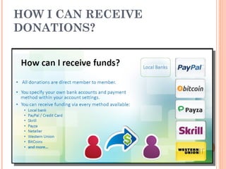 HOW I CAN RECEIVE
DONATIONS?
 All donations are direct member to member.
 You specify your own bank accounts and payment
method within your account settings.
 You can receive donations via almost every method :
1) Local bank
2) PayPal / Credit Card
3) Skrill
4) Payza
5) Neteller
6) Western Union
7) BitCoins
 and more…
 