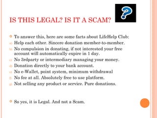 IS THIS LEGAL? IS IT A SCAM?
 To answer this, here are some facts about LifeHelp Club:
a) Help each other. Sincere donation member-to-member.
b) No compulsion in donating, if not interested your free
account will automatically expire in 1 day.
c) No 3rdparty or intermediary managing your money.
d) Donation directly to your bank account.
e) No e-Wallet, point system, minimum withdrawal
f) No fee at all. Absolutely free to use platform.
g) Not selling any product or service. Pure donations.
 So yes, it is Legal. And not a Scam.
 