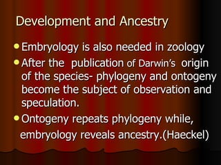 Development and Ancestry Embryology is also needed in zoology After the  publication  of Darwin’s  origin of the species- phylogeny and ontogeny become the subject of observation and speculation. Ontogeny repeats phylogeny while, embryology reveals ancestry.(Haeckel) 