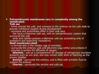 Extraembryonic membranes vary in complexity among the vertebrates:   Yolk sac   - forms around the yolk, and connects to the embryo via the yolk stalk to provide nutritional support during development  - amniotes and anamniotes differ in their yolk sacs      fish have a trilaminar yolk sac, with an extraembryonic coelom that surrounds the yolk      birds and reptiles possess a bilaminar yolk sac (consisting only of endoderm and splanchnic mesoderm).  Shell membrane/shell   - is formed only in the cleidoic egg of amniotes  - surrounds the embryo, yolk and albumins (egg white) and protects it  - provides a surface for diffusion of oxygen      Allantois  - acts as a compartment for storage of nitrogenous excretory products such as uric acid, and may remain after birth or hatching as the urinary bladder.      Amnion  - surrounds the embryo, and is filled with amniotic fluid to cushion the embryo      Chorion  - surrounds the amnion and yolk sac  