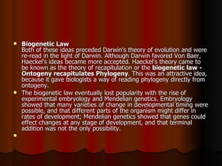 Biogenetic Law   Both of these ideas preceded Darwin's theory of evolution and were re-read in the light of Darwin. Although Darwin favored Von Baer, Haeckel's ideas became more accepted. Haeckel's theory came to be known as the theory of recapitulation or the  biogenetic law - Ontogeny recapitulates Phylogeny . This was an attractive idea, because it gave biologists a way of reading phylogeny directly from ontogeny.  The biogenetic law eventually lost popularity with the rise of experimental embryology and Mendelian genetics. Embryology showed that many varieties of change in developmental timing were possible, and that different parts of the organism might differ in rates of development; Mendelian genetics showed that genes could effect changes at any stage of development, and that terminal addition was not the only possibility.     