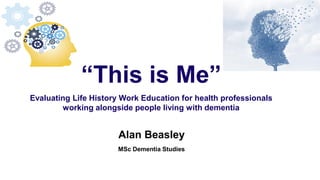 Alan Beasley
MSc Dementia Studies
“This is Me”
Evaluating Life History Work Education for health professionals
working alongside people living with dementia
 