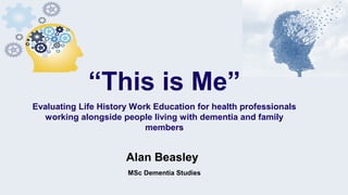 Alan Beasley
MSc Dementia Studies
“This is Me”
Evaluating Life History Work Education for health professionals
working alongside people living with dementia and family
members
 