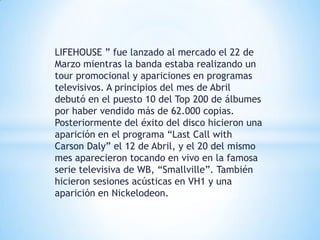LIFEHOUSE ” fue lanzado al mercado el 22 de
Marzo mientras la banda estaba realizando un
tour promocional y apariciones en programas
televisivos. A principios del mes de Abril
debutó en el puesto 10 del Top 200 de álbumes
por haber vendido más de 62.000 copias.
Posteriormente del éxito del disco hicieron una
aparición en el programa “Last Call with
Carson Daly” el 12 de Abril, y el 20 del mismo
mes aparecieron tocando en vivo en la famosa
serie televisiva de WB, “Smallville”. También
hicieron sesiones acústicas en VH1 y una
aparición en Nickelodeon.
 