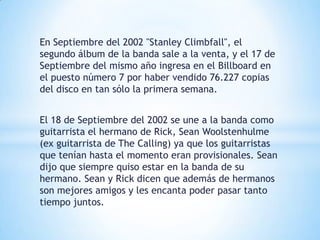 En Septiembre del 2002 "Stanley Climbfall", el
segundo álbum de la banda sale a la venta, y el 17 de
Septiembre del mismo año ingresa en el Billboard en
el puesto número 7 por haber vendido 76.227 copias
del disco en tan sólo la primera semana.


El 18 de Septiembre del 2002 se une a la banda como
guitarrista el hermano de Rick, Sean Woolstenhulme
(ex guitarrista de The Calling) ya que los guitarristas
que tenían hasta el momento eran provisionales. Sean
dijo que siempre quiso estar en la banda de su
hermano. Sean y Rick dicen que además de hermanos
son mejores amigos y les encanta poder pasar tanto
tiempo juntos.
 