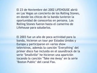 El 23 de Noviembre del 2002 LIFEHOUSE abrió
en Las Vegas un concierto de los Rolling Stones,
en donde los chicos de la banda tuvieron la
oportunidad de conocerlos en persona. Los
Rolling Stones fueron hasta el camerino de
Lifehouse para saludarlos.


El 2003 fue un año de poca actividad para la
banda, hicieron un tour por Estados Unidos y
Europa y participaron en varios show
televisivos, además la canción "Everything" del
primer disco fue incluida en el soundtrack de la
serie "Smallville" he hicieron una aparición
tocando la canción "Take me Away" en la serie
"Boston Public" del canal Fox.
 