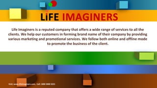 Life Imaginers is a reputed company that offers a wide range of services to all the 
clients. We help our customers in forming brand name of their company by providing 
various marketing and promotional services. We follow both online and offline mode 
to promote the business of the client. 
Visit: www.lifeimaginers.com, Call: 1800 3000 3221 
 