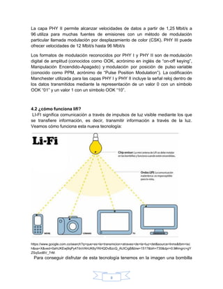 8
La capa PHY II permite alcanzar velocidades de datos a partir de 1,25 Mbit/s a
96 utiliza para muchas fuentes de emisiones con un método de modulación
particular llamada modulación por desplazamiento de color (CSK). PHY III puede
ofrecer velocidades de 12 Mbit/s hasta 96 Mbit/s
Los formatos de modulación reconocidos por PHY I y PHY II son de modulación
digital de amplitud (conocidos como OOK, acrónimo en inglés de “on-off keying”,
Manipulación Encendido-Apagado) y modulación por posición de pulso variable
(conocido como PPM, acrónimo de “Pulse Position Modulation”). La codificación
Manchester utilizada para las capas PHY I y PHY II incluye la señal reloj dentro de
los datos transmitidos mediante la representación de un valor 0 con un símbolo
OOK “01” y un valor 1 con un símbolo OOK “10”.
4.2 ¿cómo funciona lifi?
LI-FI significa comunicación a través de impulsos de luz visible mediante los que
se transfiere información, es decir, transmitir información a través de la luz.
Veamos cómo funciona esta nueva tecnología:
https://www.google.com.co/search?q=que+es+la+transmicion+atraves+de+la+luz+det&source=lnms&tbm=isc
h&sa=X&ved=0ahUKEwj9qPy47dvVAhUK6yYKHQDvBzcQ_AUICigB&biw=1517&bih=735&dpr=0.9#imgrc=gY
ZSqSzdBV_7rM:
Para conseguir disfrutar de esta tecnología tenemos en la imagen una bombilla
 