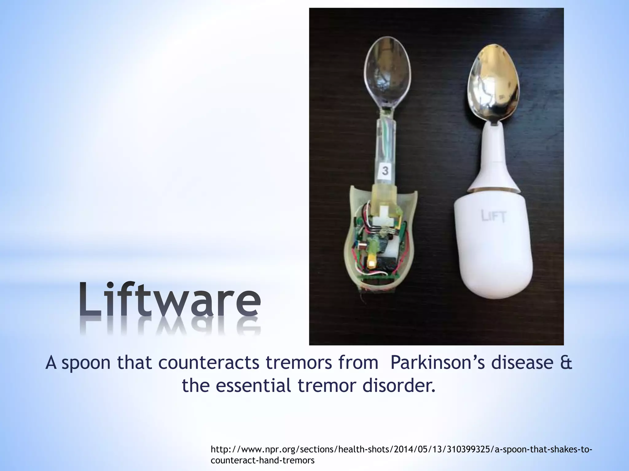 A spoon that counteracts tremors from Parkinson’s disease &
the essential tremor disorder.
http://www.npr.org/sections/health-shots/2014/05/13/310399325/a-spoon-that-shakes-to-
counteract-hand-tremors
 
