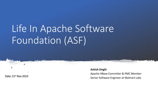 Life In Apache Software
Foundation (ASF)
Ashish Singhi
Apache HBase Committer & PMC Member
Senior Software Engineer at Walmart Labs
Date: 21st Nov 2019
 