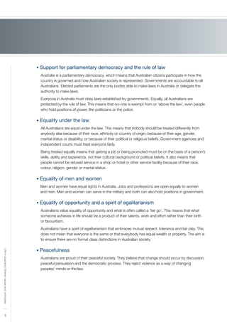 6
LifeinAustralia|Sharedvaluesandprinciples
• Support for parliamentary democracy and the rule of law
Australia is a parliamentary democracy, which means that Australian citizens participate in how the
country is governed and how Australian society is represented. Governments are accountable to all
Australians. Elected parliaments are the only bodies able to make laws in Australia or delegate the
authority to make laws.
Everyone in Australia must obey laws established by governments. Equally, all Australians are
protected by the rule of law. This means that no–one is exempt from or ‘above the law’, even people
who hold positions of power, like politicians or the police.
• Equality under the law
All Australians are equal under the law. This means that nobody should be treated differently from
anybody else because of their race, ethnicity or country of origin; because of their age, gender,
marital status or disability; or because of their political or religious beliefs. Government agencies and
independent courts must treat everyone fairly.
Being treated equally means that getting a job or being promoted must be on the basis of a person’s
skills, ability and experience, not their cultural background or political beliefs. It also means that
people cannot be refused service in a shop or hotel or other service facility because of their race,
colour, religion, gender or marital status.
• Equality of men and women
Men and women have equal rights in Australia. Jobs and professions are open equally to women
and men. Men and women can serve in the military and both can also hold positions in government.
• Equality of opportunity and a spirit of egalitarianism
Australians value equality of opportunity and what is often called a ‘fair go’. This means that what
someone achieves in life should be a product of their talents, work and effort rather than their birth
or favouritism.
Australians have a spirit of egalitarianism that embraces mutual respect, tolerance and fair play. This
does not mean that everyone is the same or that everybody has equal wealth or property. The aim is
to ensure there are no formal class distinctions in Australian society.
• Peacefulness
Australians are proud of their peaceful society. They believe that change should occur by discussion,
peaceful persuasion and the democratic process. They reject violence as a way of changing
peoples’ minds or the law.
 