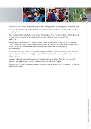 7
LifeinAustralia|Sharedvaluesandprinciples
In addition to these values, Australians also pursue the public good and have compassion for those in need.
There is a strong community spirit in Australia and Australians seek to enhance and improve the society in
which they live.
Many Australians contribute to the community in their daily lives. They may demonstrate this through caring
for the environment, lending a hand and working together in times of need in pursuit of the
public good.
Australia has a strong tradition of ‘mateship’, where people provide help to others voluntarily, especially
those in difficulty. A mate is often a friend but can also be a spouse, partner, brother, sister, daughter or son.
A mate can also be a total stranger. There is also a strong tradition of community service
and volunteering.
The values outlined above have been promoted and discussed by Australians over many years. They have
helped Australia to welcome and integrate successfully millions of people from many ethnic groups and
cultural traditions.
Australia’s cultural diversity is a strength which makes for a dynamic society. Within the framework of
Australia’s laws, all Australians have the right to express their culture and beliefs.
But at the same time, all Australians are asked to make an overriding commitment to Australia – its laws, its
values and its people.
 