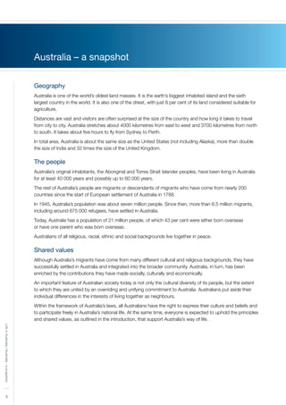 8
LifeinAustralia|Australia-asnapshot
Australia – a snapshot
Geography
Australia is one of the world’s oldest land masses. It is the earth’s biggest inhabited island and the sixth
largest country in the world. It is also one of the driest, with just 6 per cent of its land considered suitable for
agriculture.
Distances are vast and visitors are often surprised at the size of the country and how long it takes to travel
from city to city. Australia stretches about 4000 kilometres from east to west and 3700 kilometres from north
to south. It takes about five hours to fly from Sydney to Perth.
In total area, Australia is about the same size as the United States (not including Alaska), more than double
the size of India and 32 times the size of the United Kingdom.
The people
Australia’s original inhabitants, the Aboriginal and Torres Strait Islander peoples, have been living in Australia
for at least 40 000 years and possibly up to 60 000 years.
The rest of Australia’s people are migrants or descendants of migrants who have come from nearly 200
countries since the start of European settlement of Australia in 1788.
In 1945, Australia’s population was about seven million people. Since then, more than 6.5 million migrants,
including around 675 000 refugees, have settled in Australia.
Today, Australia has a population of 21 million people, of which 43 per cent were either born overseas
or have one parent who was born overseas.
Australians of all religious, racial, ethnic and social backgrounds live together in peace.
Shared values
Although Australia’s migrants have come from many different cultural and religious backgrounds, they have
successfully settled in Australia and integrated into the broader community. Australia, in turn, has been
enriched by the contributions they have made socially, culturally and economically.
An important feature of Australian society today is not only the cultural diversity of its people, but the extent
to which they are united by an overriding and unifying commitment to Australia. Australians put aside their
individual differences in the interests of living together as neighbours.
Within the framework of Australia’s laws, all Australians have the right to express their culture and beliefs and
to participate freely in Australia’s national life. At the same time, everyone is expected to uphold the principles
and shared values, as outlined in the introduction, that support Australia’s way of life.
 
