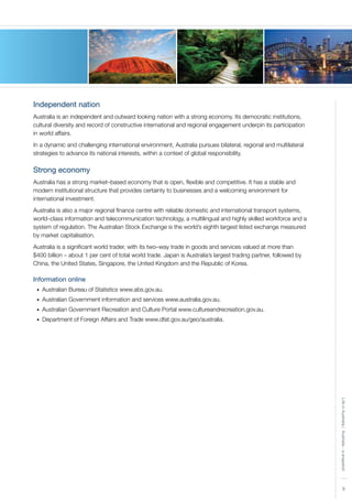9
LifeinAustralia|Australia-asnapshot
Independent nation
Australia is an independent and outward looking nation with a strong economy. Its democratic institutions,
cultural diversity and record of constructive international and regional engagement underpin its participation
in world affairs.
In a dynamic and challenging international environment, Australia pursues bilateral, regional and multilateral
strategies to advance its national interests, within a context of global responsibility.
Strong economy
Australia has a strong market–based economy that is open, flexible and competitive. It has a stable and
modern institutional structure that provides certainty to businesses and a welcoming environment for
international investment.
Australia is also a major regional finance centre with reliable domestic and international transport systems,
world–class information and telecommunication technology, a multilingual and highly skilled workforce and a
system of regulation. The Australian Stock Exchange is the world’s eighth largest listed exchange measured
by market capitalisation.
Australia is a significant world trader, with its two–way trade in goods and services valued at more than
$400 billion – about 1 per cent of total world trade. Japan is Australia’s largest trading partner, followed by
China, the United States, Singapore, the United Kingdom and the Republic of Korea.
Information online
Australian Bureau of Statistics www.abs.gov.au.•	
Australian Government information and services www.australia.gov.au.•	
Australian Government Recreation and Culture Portal www.cultureandrecreation.gov.au.•	
Department of Foreign Affairs and Trade www.dfat.gov.au/geo/australia.•	
 