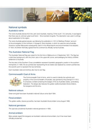 11
LifeinAustralia|Australia-asnapshot
National symbols
Australia’s name
The name Australia derives from the Latin word Australis, meaning ‘of the south’. For centuries, it was legend
that there was an unknown great south land – Terra Australis Incognita. The description was used in writings
about exploration to the region.
The name Australia gained popular use following the publication in 1814 of Matthew Flinders’ account
of circumnavigation of the continent, A Voyage to Terra Australis, in which he used the name Australia.
Governor Lachlan Macquarie subsequently used it in his official reports and recommended it be adopted.
In 1824, the British Admiralty agreed that the continent be officially named Australia.
The Australian National Flag
The Australian National Flag was raised for the first time in Melbourne on 3 September 1901. The flag has
a dark blue background, with the Union Jack in the upper left corner, acknowledging the history of British
settlement of Australia.
The five stars of the Southern Cross constellation represent Australia’s geographic position in the southern
hemisphere. In 1908, the six–pointed star representing the six states was replaced by a seven–pointed star,
the seventh point to represent the two territories.
Each Australian state and territory also has its own flag.
Commonwealth Coat of Arms
The Commonwealth Coat of Arms, which is used to identify the authority and
property of the Commonwealth of Australia, was granted by King George V in 1912.
It comprises a shield containing the badges of the six Australian states, symbolising
federation. The design also features the golden wattle (Australia’s floral emblem),
the kangaroo and the emu.
National colours
Green and gold have been Australia’s national colours since April 1984.
Floral emblem
The golden wattle, Acacia pycnantha, has been Australia’s floral emblem since August 1988.
National gemstone
The opal was proclaimed Australia’s national gemstone in 1993.
Animal emblem
Many people regard the kangaroo as Australia’s national animal emblem, but it has never been
officially proclaimed.
 