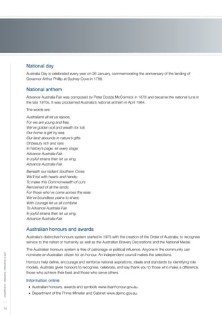 12
LifeinAustralia|Australia-asnapshot
National day
Australia Day is celebrated every year on 26 January, commemorating the anniversary of the landing of
Governor Arthur Phillip at Sydney Cove in 1788.
National anthem
Advance Australia Fair was composed by Peter Dodds McCormick in 1878 and became the national tune in
the late 1970s. It was proclaimed Australia’s national anthem in April 1984.
The words are:
Australians all let us rejoice,
For we are young and free;
We’ve golden soil and wealth for toil;
Our home is girt by sea;
Our land abounds in nature’s gifts
Of beauty rich and rare;
In history’s page, let every stage
Advance Australia Fair.
In joyful strains then let us sing,
Advance Australia Fair.
Beneath our radiant Southern Cross
We’ll toil with hearts and hands;
To make this Commonwealth of ours
Renowned of all the lands;
For those who’ve come across the seas
We’ve boundless plains to share;
With courage let us all combine
To Advance Australia Fair.
In joyful strains then let us sing,
Advance Australia Fair.
Australian honours and awards
Australia’s distinctive honours system started in 1975 with the creation of the Order of Australia, to recognise
service to the nation or humanity as well as the Australian Bravery Decorations and the National Medal.
The Australian honours system is free of patronage or political influence. Anyone in the community can
nominate an Australian citizen for an honour. An independent council makes the selections.
Honours help define, encourage and reinforce national aspirations, ideals and standards by identifying role
models. Australia gives honours to recognise, celebrate, and say thank you to those who make a difference,
those who achieve their best and those who serve others.
Information online
Australian honours, awards and symbols www.itsanhonour.gov.au.•	
Department of the Prime Minister and Cabinet www.dpmc.gov.au.•	
 