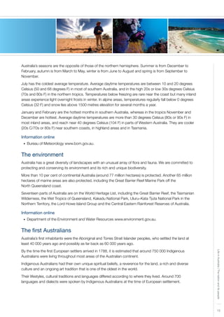 LifeinAustralia|Thenationanditspeople
15
Australia’s seasons are the opposite of those of the northern hemisphere. Summer is from December to
February, autumn is from March to May, winter is from June to August and spring is from September to
November.
July has the coldest average temperature. Average daytime temperatures are between 10 and 20 degrees
Celsius (50 and 68 degrees F) in most of southern Australia, and in the high 20s or low 30s degrees Celsius
(70s and 80s F) in the northern tropics. Temperatures below freezing are rare near the coast but many inland
areas experience light overnight frosts in winter. In alpine areas, temperatures regularly fall below 0 degrees
Celsius (32 F) and snow lies above 1500 metres elevation for several months a year.
January and February are the hottest months in southern Australia, whereas in the tropics November and
December are hottest. Average daytime temperatures are more than 30 degrees Celsius (80s or 90s F) in
most inland areas, and reach near 40 degrees Celsius (104 F) in parts of Western Australia. They are cooler
(20s C/70s or 80s F) near southern coasts, in highland areas and in Tasmania.
Information online
Bureau of Meteorology www.bom.gov.au.•	
The environment
Australia has a great diversity of landscapes with an unusual array of flora and fauna. We are committed to
protecting and conserving its environment and its rich and unique biodiversity.
More than 10 per cent of continental Australia (around 77 million hectares) is protected. Another 65 million
hectares of marine areas are also protected, including the Great Barrier Reef Marine Park off the
North Queensland coast.
Seventeen parts of Australia are on the World Heritage List, including the Great Barrier Reef, the Tasmanian
Wilderness, the Wet Tropics of Queensland, Kakadu National Park, Uluru–Kata Tjuta National Park in the
Northern Territory, the Lord Howe Island Group and the Central Eastern Rainforest Reserves of Australia.
Information online
Department of the Environment and Water Resources www.environment.gov.au.•	
The first Australians
Australia’s first inhabitants were the Aboriginal and Torres Strait Islander peoples, who settled the land at
least 40 000 years ago and possibly as far back as 60 000 years ago.
By the time the first European settlers arrived in 1788, it is estimated that around 750 000 Indigenous
Australians were living throughout most areas of the Australian continent.
Indigenous Australians had their own unique spiritual beliefs, a reverence for the land, a rich and diverse
culture and an ongoing art tradition that is one of the oldest in the world.
Their lifestyles, cultural traditions and languages differed according to where they lived. Around 700
languages and dialects were spoken by Indigenous Australians at the time of European settlement.
 