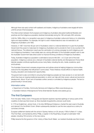 16
LifeinAustralia|Thenationanditspeople
Although there was early contact with seafarers and traders, Indigenous Australians were largely left alone
until the arrival of the Europeans.
The initial contact between the Europeans and Indigenous Australians disrupted traditional lifestyles and
practices and the Indigenous population declined dramatically during the 19th and early 20th centuries.
Until the 1960s, little or no recognition was given to Indigenous Australian culture and history or to citizenship
rights and responsibilities. For example, the right to vote in federal elections was not extended to all
Indigenous Australians until 1965.
However, in 1967 more than 90 per cent of Australians voted in a national referendum to give the Australian
Government the power to make laws for Indigenous Australians and to provide for them to be counted in the
national Census. The referendum result was the culmination of a strong campaign by both Indigenous and
non–Indigenous Australians. It was widely seen as a strong affirmation of the Australian people’s wish to see
the Australian Government take direct action to improve the living conditions of Indigenous Australians.
Today, Australia’s Indigenous population is estimated at around 483 000 – or 2.3 per cent of the total
population. Indigenous cultures are a vital part of Australia’s national identity and Aboriginal and Torres Strait
Islander peoples contribute significantly across many fields, including the arts, media, academia, sport
and business.
The Australian Government oversees programmes and policies aimed at helping Indigenous communities
overcome the inequalities that still persist in some areas. These initiatives include efforts to improve health,
housing, education and employment opportunities.
The government is also committed to ensuring that Indigenous people can have access to or own land with
which they have an ongoing traditional association or which can help with their social, cultural and economic
development. About 16 per cent of Australia is either owned or controlled by Indigenous people. The land is
predominantly in remote areas.
Information online
Department of Families, Community Services and Indigenous Affairs www.facsia.gov.au.•	
Australian Institute of Aboriginal and Torres Strait Islander Studies www.aiatsis.gov.au.•	
The first Europeans
From the early 1600s, Dutch, Portuguese and Spanish explorers reported sightings of various parts of the
coastline of what was then known as Terra Australis Incognita (the unknown south land).
In 1770 an Englishman, James Cook, in his ship HM Barque Endeavour, charted the east coast of Australia
and claimed it for the British Crown. Britain subsequently decided to use the new outpost as a colony for
convicted criminals.
European settlement started with the arrival in Sydney Harbour on 26 January 1788 of a fleet of 11 ships.
This First Fleet, commanded by Arthur Phillip, a captain in the Royal Navy, brought an estimated 1500
people, including 750 convicts, to the new colony.
Phillip became the first governor of the ‘colony of New South Wales’, as mainland Australia was then known.
 