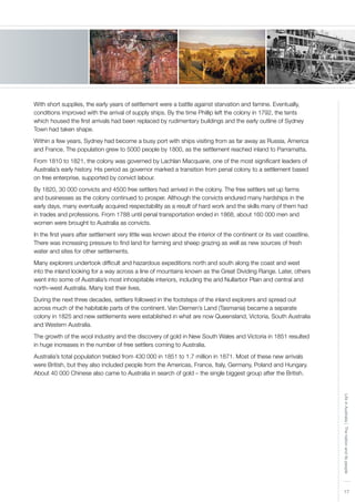 17
LifeinAustralia|Thenationanditspeople
With short supplies, the early years of settlement were a battle against starvation and famine. Eventually,
conditions improved with the arrival of supply ships. By the time Phillip left the colony in 1792, the tents
which housed the first arrivals had been replaced by rudimentary buildings and the early outline of Sydney
Town had taken shape.
Within a few years, Sydney had become a busy port with ships visiting from as far away as Russia, America
and France. The population grew to 5000 people by 1800, as the settlement reached inland to Parramatta.
From 1810 to 1821, the colony was governed by Lachlan Macquarie, one of the most significant leaders of
Australia’s early history. His period as governor marked a transition from penal colony to a settlement based
on free enterprise, supported by convict labour.
By 1820, 30 000 convicts and 4500 free settlers had arrived in the colony. The free settlers set up farms
and businesses as the colony continued to prosper. Although the convicts endured many hardships in the
early days, many eventually acquired respectability as a result of hard work and the skills many of them had
in trades and professions. From 1788 until penal transportation ended in 1868, about 160 000 men and
women were brought to Australia as convicts.
In the first years after settlement very little was known about the interior of the continent or its vast coastline.
There was increasing pressure to find land for farming and sheep grazing as well as new sources of fresh
water and sites for other settlements.
Many explorers undertook difficult and hazardous expeditions north and south along the coast and west
into the inland looking for a way across a line of mountains known as the Great Dividing Range. Later, others
went into some of Australia’s most inhospitable interiors, including the arid Nullarbor Plain and central and
north–west Australia. Many lost their lives.
During the next three decades, settlers followed in the footsteps of the inland explorers and spread out
across much of the habitable parts of the continent. Van Diemen’s Land (Tasmania) became a separate
colony in 1825 and new settlements were established in what are now Queensland, Victoria, South Australia
and Western Australia.
The growth of the wool industry and the discovery of gold in New South Wales and Victoria in 1851 resulted
in huge increases in the number of free settlers coming to Australia.
Australia’s total population trebled from 430 000 in 1851 to 1.7 million in 1871. Most of these new arrivals
were British, but they also included people from the Americas, France, Italy, Germany, Poland and Hungary.
About 40 000 Chinese also came to Australia in search of gold – the single biggest group after the British.
 