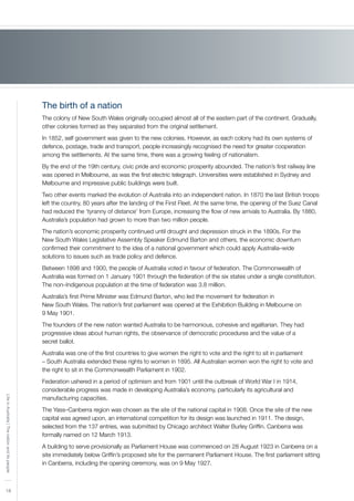 18
LifeinAustralia|Thenationanditspeople
The birth of a nation
The colony of New South Wales originally occupied almost all of the eastern part of the continent. Gradually,
other colonies formed as they separated from the original settlement.
In 1852, self government was given to the new colonies. However, as each colony had its own systems of
defence, postage, trade and transport, people increasingly recognised the need for greater cooperation
among the settlements. At the same time, there was a growing feeling of nationalism.
By the end of the 19th century, civic pride and economic prosperity abounded. The nation’s first railway line
was opened in Melbourne, as was the first electric telegraph. Universities were established in Sydney and
Melbourne and impressive public buildings were built.
Two other events marked the evolution of Australia into an independent nation. In 1870 the last British troops
left the country, 80 years after the landing of the First Fleet. At the same time, the opening of the Suez Canal
had reduced the ‘tyranny of distance’ from Europe, increasing the flow of new arrivals to Australia. By 1880,
Australia’s population had grown to more than two million people.
The nation’s economic prosperity continued until drought and depression struck in the 1890s. For the
New South Wales Legislative Assembly Speaker Edmund Barton and others, the economic downturn
confirmed their commitment to the idea of a national government which could apply Australia–wide
solutions to issues such as trade policy and defence.
Between 1898 and 1900, the people of Australia voted in favour of federation. The Commonwealth of
Australia was formed on 1 January 1901 through the federation of the six states under a single constitution.
The non–Indigenous population at the time of federation was 3.8 million.
Australia’s first Prime Minister was Edmund Barton, who led the movement for federation in
New South Wales. The nation’s first parliament was opened at the Exhibition Building in Melbourne on
9 May 1901.
The founders of the new nation wanted Australia to be harmonious, cohesive and egalitarian. They had
progressive ideas about human rights, the observance of democratic procedures and the value of a
secret ballot.
Australia was one of the first countries to give women the right to vote and the right to sit in parliament
– South Australia extended these rights to women in 1895. All Australian women won the right to vote and
the right to sit in the Commonwealth Parliament in 1902.
Federation ushered in a period of optimism and from 1901 until the outbreak of World War I in 1914,
considerable progress was made in developing Australia’s economy, particularly its agricultural and
manufacturing capacities.
The Yass–Canberra region was chosen as the site of the national capital in 1908. Once the site of the new
capital was agreed upon, an international competition for its design was launched in 1911. The design,
selected from the 137 entries, was submitted by Chicago architect Walter Burley Griffin. Canberra was
formally named on 12 March 1913.
A building to serve provisionally as Parliament House was commenced on 28 August 1923 in Canberra on a
site immediately below Griffin’s proposed site for the permanent Parliament House. The first parliament sitting
in Canberra, including the opening ceremony, was on 9 May 1927.
 