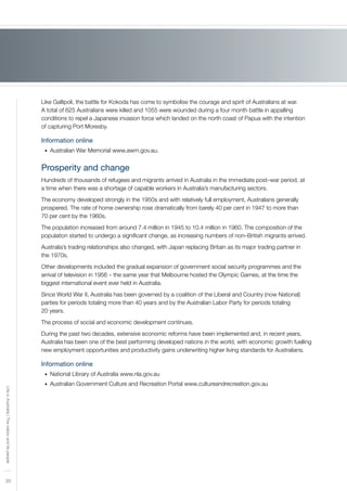 20
LifeinAustralia|Thenationanditspeople
Like Gallipoli, the battle for Kokoda has come to symbolise the courage and spirit of Australians at war.
A total of 625 Australians were killed and 1055 were wounded during a four month battle in appalling
conditions to repel a Japanese invasion force which landed on the north coast of Papua with the intention
of capturing Port Moresby.
Information online
Australian War Memorial www.awm.gov.au.•	
Prosperity and change
Hundreds of thousands of refugees and migrants arrived in Australia in the immediate post–war period, at
a time when there was a shortage of capable workers in Australia’s manufacturing sectors.
The economy developed strongly in the 1950s and with relatively full employment, Australians generally
prospered. The rate of home ownership rose dramatically from barely 40 per cent in 1947 to more than
70 per cent by the 1960s.
The population increased from around 7.4 million in 1945 to 10.4 million in 1960. The composition of the
population started to undergo a significant change, as increasing numbers of non–British migrants arrived.
Australia’s trading relationships also changed, with Japan replacing Britain as its major trading partner in
the 1970s.
Other developments included the gradual expansion of government social security programmes and the
arrival of television in 1956 – the same year that Melbourne hosted the Olympic Games, at the time the
biggest international event ever held in Australia.
Since World War II, Australia has been governed by a coalition of the Liberal and Country (now National)
parties for periods totaling more than 40 years and by the Australian Labor Party for periods totaling
20 years.
The process of social and economic development continues.
During the past two decades, extensive economic reforms have been implemented and, in recent years,
Australia has been one of the best performing developed nations in the world, with economic growth fuelling
new employment opportunities and productivity gains underwriting higher living standards for Australians.
Information online
National Library of Australia www.nla.gov.au•	
Australian Government Culture and Recreation Portal www.cultureandrecreation.gov.au•	
 