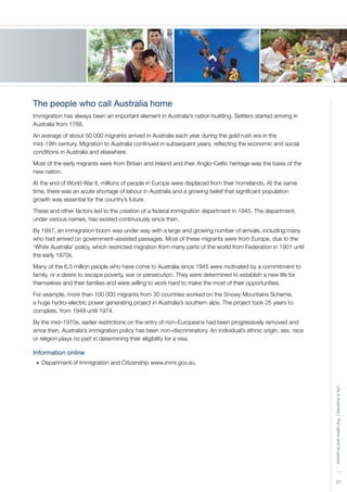 21
LifeinAustralia|Thenationanditspeople
The people who call Australia home
Immigration has always been an important element in Australia’s nation building. Settlers started arriving in
Australia from 1788.
An average of about 50 000 migrants arrived in Australia each year during the gold rush era in the
mid–19th century. Migration to Australia continued in subsequent years, reflecting the economic and social
conditions in Australia and elsewhere.
Most of the early migrants were from Britain and Ireland and their Anglo–Celtic heritage was the basis of the
new nation.
At the end of World War II, millions of people in Europe were displaced from their homelands. At the same
time, there was an acute shortage of labour in Australia and a growing belief that significant population
growth was essential for the country’s future.
These and other factors led to the creation of a federal immigration department in 1945. The department,
under various names, has existed continuously since then.
By 1947, an immigration boom was under way with a large and growing number of arrivals, including many
who had arrived on government–assisted passages. Most of these migrants were from Europe, due to the
‘White Australia’ policy, which restricted migration from many parts of the world from Federation in 1901 until
the early 1970s.
Many of the 6.5 million people who have come to Australia since 1945 were motivated by a commitment to
family, or a desire to escape poverty, war or persecution. They were determined to establish a new life for
themselves and their families and were willing to work hard to make the most of their opportunities.
For example, more than 100 000 migrants from 30 countries worked on the Snowy Mountains Scheme,
a huge hydro–electric power generating project in Australia’s southern alps. The project took 25 years to
complete, from 1949 until 1974.
By the mid–1970s, earlier restrictions on the entry of non–Europeans had been progressively removed and
since then, Australia’s immigration policy has been non–discriminatory. An individual’s ethnic origin, sex, race
or religion plays no part in determining their eligibility for a visa.
Information online
Department of Immigration and Citizenship www.immi.gov.au.•	
 