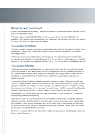 22
LifeinAustralia|Thenationanditspeople
Democracy and government
Australia is a representative democracy – a system of parliamentary government in which Australian citizens
may participate and have a say.
The system is based on democratic traditions and encourages religious tolerance and freedom of
association. The institutions and practices at the heart of Australian national government have many features
in common with British and North American traditions.
The Australian Constitution
The Commonwealth of Australia was established as a federal nation when the Australian Constitution came
into effect on 1 January 1901. The Australian Constitution establishes the framework for the Australian
national government.
The Constitution can be amended, but only with the approval of the electorate at a national referendum
conducted in accordance with constitutional requirements. Any amendment must be approved by a double
majority – a majority of electors as well as a majority of electors in a majority of the states (at least four out of six).
The Australian federation
The Constitution establishes a federal system of government comprising the Commonwealth (or national)
government and the six state governments. In addition, self–governing territories have been established by
the Commonwealth Parliament, which operate much like states, and local government bodies have been
established by states and territories to deal with some local matters (such as parks, local roads and
rubbish collection).
The Australian Constitution lists the subjects about which the Commonwealth Parliament can make laws.
These include external affairs, interstate and international trade, defence and immigration. Subject to certain
exceptions, the states and territories can make laws about any subject of relevance to the state or territory.
However, states and territories cannot make laws that are inconsistent with Commonwealth laws. Examples
of areas covered by state and territory laws are education, roads, police, fire and public transport.
Government at both Commonwealth and state levels involve three branches: a legislature (or parliament),
an executive government and a judiciary.
The Australian system of government owes much to the tradition of Westminster, named after the Palace
of Westminster, where the British Parliament sits. This system of parliamentary government was developed
over centuries. Its main features are a head of state who is not the head of government and an executive
government which is drawn from and is directly responsible to the parliament. There is ‘rule of law’ and the
judicial system is independent of the parliament.
Parliaments in Australia differ from the Westminster model in that their authority is limited by their state or the
Commonwealth Constitution.
 